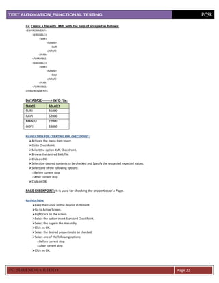 TEST AUTOMATION_FUNCTIONAL TESTING                                                                         PCSR

      Ex: Create a file with .XML with the help of notepad as follows:
      <ENVIRONMENT>
           <VARIABLE>
                <VAR>
                     <NAME>
                         SURI
                     </NAME>
               </VAR>
          </VARIABLE>
           <VARIABLE>
                <VAR>
                     <NAME>
                         RAVI
                     </NAME>
               </VAR>
          </VARIABLE>
      </ENVIRONMENT>


      DATABASE--------> INFO File:
      NAME          SALARY
      SURI          45000
      RAVI          52000
      MANJU         22000
      GOPI          33000

      NAVIGATION FOR CREATING XML CHECKPOINT:
         Activate the menu item Insert.
         Go to CheckPoint.
         Select the option XML CheckPoint.
         Browse the desired XML file.
         Click on OK.
         Select the desired contents to be checked and Specify the requested expected values.
         Select one of the following options:
          o Before current step
          o After current step
         Click on OK.

      PAGE CHECKPOINT: It is used for checking the properties of a Page.

      NAVIGATION:
          Keep the cursor on the desired statement.
          Go to Active Screen.
          Right click on the screen.
          Select the option insert Standard CheckPoint.
          Select the page in the Hierarchy.
          Click on OK.
          Select the desired properties to be checked.
          Select one of the following options:
             o Before current step
             o After current step
          Click on OK.




PC SURENDRA REDD Y                                                                               Page 22
 