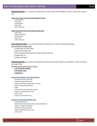 TEST AUTOMATION_FUNCTIONAL TESTING                                                                                           PCSR

      PARAMETRIZATION: It is a process of replacing the constant values with variables in order to increase the scope of
      test.

      MAINLY WE FOLLOW 5 STEPS IN RETESTING (MANUAL TESTING):
          1. REQUIREMENTS
          2. TEST CASES
          3. OPTIMIZATION
          4. EXECUTION
          5. RESULT ANALYSIS

      MAINLY WE FOLLOW 5 STEPS IN DATA DRIVEN TESTING (QTP):
          1. DATA TABLE
          2. SCRIPT STATEMENTS
          3. OPTIMIZATION
          4. EXECUTION
          5. RESULT ANALYSIS


      DATA DRIVEN TESTING: It is a concept introduced in automation in order to implement Retesting.
      Steps to follow to perform DDT:
          1. Collect data into Data Table.
          2. Generate the basic Test.
          3. Do the required Enhancements and parameterize the test.
          4. Execute the list.
          5. Analyze the Result

      PARAMETRIZATION: It is a process of replacing the constant values with variables or parameters, in order to increase
      the scope of test.
      Parameterization can be done in 3 ways:
           1.DATA DRIVEN WIZARD
           2.KEYWORD VIEW
           3.MANUALLY

      NAVIGATION THROUGH DATA DRIVEN WIZARD:
          Activate the menu item tools.
          Select the option Data Driver.
          Select the desired constant value in the list.
          Click on Parameterized button.
          Next.
          Click on Parameterized options button.
          Select the desired column name.
          Click on OK.
          Click on Finish and then OK.

      NAVIGATION THROUGH KEYWORD VIEW:
          Go to Keyword view.
          Select the desired constant value to be parameterized.
          Click on configure the button.
          Select the option parameter.
          Select the desired column name.
          Click on OK.




PC SURENDRA REDD Y                                                                                           Page 25
 