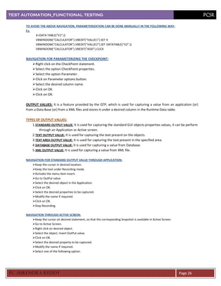 TEST AUTOMATION_FUNCTIONAL TESTING                                                                                             PCSR

      TO AVOID THE ABOVE NAVIGATION, PARAMETERIZATION CAN BE DONE MANUALLY IN THE FOLLOWING WAY:
      Ex:
            X=DATA TABLE(“V1”,I)
            VBWINDOW(“CALCULATOR”).VBEDIT(“VALUE1”).SET X
            VBWINDOW(“CALCULATOR”).VBEDIT(“VALUE2”).SET DATATABLE(“V2”,I)
            VBWINDOW(“CALCULATOR”).VBEDIT(“ADD”).CLICK


      NAVIGATION FOR PARAMETERIZING THE CHECKPOINT:
          Right click on the CheckPoint statement.
          Select the option CheckPoint properties.
          Select the option Parameter.
          Click on Parameter options button.
          Select the desired column name.
          Click on OK.
          Click on OK.

      OUTPUT VALUES: It is a feature provided by the QTP, which is used for capturing a value from an application (or)
      from a Data Base (or) from a XML files and stores it under a desired column in the Runtime Data table.

      TYPES OF OUTPUT VALUES:
          1. STANDARD OUTPUT VALUE: It is used for capturing the standard GUI objects properties values, it can be perform
               through an Application or Active screen.
          2. TEXT OUTPUT VALUE: It is used for capturing the text present on the objects.
          3. TEXT AREA OUTPUT VALUE: It is used for capturing the text present in the specified area.
          4. DATABASE OUTPUT VALUE: It is used for capturing a value from Database.
          5. XML OUTPUT VALUE: It is used for capturing a value from XML file.

      NAVIGATION FOR STANDARD OUTPUT VALUE THROUGH APPLICATION:
          Keep the cursor in desired location.
          Keep the tool under Recording mode.
          Activate the menu item insert.
          Go to OutPut value.
          Select the desired object in the Application.
          Click on OK.
          Select the desired properties to be captured.
          Modify the name if required.
          Click on OK.
          Stop Recording.

      NAVIGATION THROUGH ACTIVE SCREEN:
          Keep the cursor on desired statement, so that the corresponding Snapshot is available in Active Screen.
          Go to Active Screen.
          Right click on desired object.
          Select the object, Insert OutPut value.
          Click on OK.
          Select the desired property to be captured.
          Modify the name if required.
          Select one of the following option:




PC SURENDRA REDD Y                                                                                                   Page 26
 