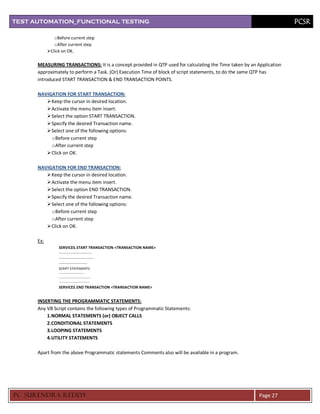 TEST AUTOMATION_FUNCTIONAL TESTING                                                                                    PCSR

               o Before current step
               o After current step
            Click on OK.

      MEASURING TRANSACTIONS: It is a concept provided in QTP used for calculating the Time taken by an Application
      approximately to perform a Task. (Or) Execution Time of block of script statements, to do the same QTP has
      introduced START TRANSACTION & END TRANSACTION POINTS.

      NAVIGATION FOR START TRANSACTION:
          Keep the cursor in desired location.
          Activate the menu item insert.
          Select the option START TRANSACTION.
          Specify the desired Transaction name.
          Select one of the following options:
           o Before current step
           o After current step
          Click on OK.

      NAVIGATION FOR END TRANSACTION:
          Keep the cursor in desired location.
          Activate the menu item insert.
          Select the option END TRANSACTION.
          Specify the desired Transaction name.
          Select one of the following options:
           o Before current step
           o After current step
          Click on OK.

      Ex:
                 SERVICES. START TRANSACTION <TRANSACTION NAME>
                 -----------------------------
                 -------------------------------
                 -------------------------
                 SCRIPT STATEMENTS
                 ---------------------------
                 ---------------------------------
                 --------------------------------
                 SERVICES. END TRANSACTION <TRANSACTION NAME>


      INSERTING THE PROGRAMMATIC STATEMENTS:
      Any VB Script contains the following types of Programmatic Statements:
          1.NORMAL STATEMENTS (or) OBJECT CALLS
          2.CONDITIONAL STATEMENTS
          3.LOOPING STATEMENTS
          4.UTILITY STATEMENTS

      Apart from the above Programmatic statements Comments also will be available in a program.




PC SURENDRA REDD Y                                                                                       Page 27
 