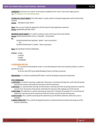 TEST AUTOMATION_FUNCTIONAL TESTING                                                                                                 PCSR

      COMMENTS: Comments are used for increasing the readability of the script. It starts with single quote (‘).
      Ex: ‘This Program is for Normal Recording.

      SYSTEM UTIL UTILITY OBJECT: This utility object is mainly used for invoking the Application with the help of Run
      method.
      Syntax: SYSTEMUTIL.RUN “PATH”

      Note: One can even invoke the application with the help of invoke application statement.
      Syntax: INVOKEAPPLICATION “PATH”

      REPORTER UTILITY OBJECT: It is used fro sending an extra result step to the result window.
      Syntax: REPORTER.REPORTEVENT STATUS, “STEPNAME”, “DETAILS/MSG”
      Ex:
              REPORTER.REPORTEVENT MICDONE, “MYREP”, “ADD IS SUCCESSFUL”
                 (Or)
              REPORTER.REPORTEVENT 0, “MYREP”, “ADD IS SUCCESSFUL”


      Note: MIC-MICROSOFT INTEGER CONVERSION.

      STATUS: 0-PASS
              1-FAILED
              2-DONE
              3-WARNING

      4. DEBUGGING THE TEST:
                 It is a process of executing the script in a user desired passion with some temporary breaks, in order to
      identify the Errors.
                 To do the same QTP has provided Breakpoint feature and Step commands.

      BREAKPOINT: It is a feature provided by QTP which is used for breaking the execution temporarily.

      STEP COMMANDS:
      1. STEP INTO: It is used for executing a single step, if that step is a functional call step then it will make the pointer
           step into the function and breaks the execution at the first statement.
      2. STEP OUT: It is used only after entering into the function, it will execute all the remaining statements inside the
           function from the position of the pointer and breaks the execution after stepping out of the function.
      3. STEP OVER: This statement is used for executing any step until it is finished, for example if it is a functional call
           statement it will execute all the statements inside the function and then breaks the execution.
      4. RUN TO STEP: This is used for executing all the statements up to the before statement, where the cursor is
           available.
      5. DEBUG FROM STEP: This is used for bringing the pointer to a desired statement without executing any of the
           previous statements.




PC SURENDRA REDD Y                                                                                                   Page 28
 