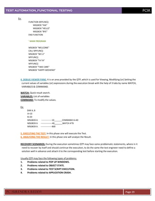 TEST AUTOMATION_FUNCTIONAL TESTING                                                                                        PCSR

      Ex:
               FUNCTION MYFUNC()
                   MSGBOX “HAI”
                   MSGBOX “HELLO”
                   MSGBOX “BYE”
               END FUNCTION

               ‘ MAIN PROGRAM

               MSGBOX “WELCOME”
               CALL MYFUNC()
               MSGBOX “SEE U”
               MYFUNC()
               MSGBOX “TA TA”
               MYFUNC()
               MSGBOX “TAKE CARE”
               MSGBOX “HAPPY WEEKEND”



        4. DEBUG VIEWER PANE: It is an area provided by the QTP, which is used for Viewing, Modifying (or) Setting the
         current values of variables (or) expressions during the execution break with the help of 3 tabs by name WATCH,
         VARIABLES & COMMAND.

        WATCH: Quick result search.
        VARIABLES: List of variables
        COMMAND: To modify the values.

        Ex:
              DIM A, B
              A=10
              B=20
              MSGBOX A      ---------------10_______COMMAND A=40
              MSGBOX A     ----------------40_______WATCH A*B
              MSGBOX A     ----------------800


        5. EXECUTING THE TEST: In this phase one will execute the Test.
        6. ANALYZING THE RESULT: In this phase one will analyze the Result.

        RECOVERY SCENARIOS: During the execution sometimes QTP may face some problematic statements, where in it
         need to recover by itself and should continue the execution, to do the same the test engineer need to define a
         solution well in advance and attach it to the corresponding test before starting the execution.

        Usually QTP may face the following types of problems:
        1.    Problems related to POP UP WINDOWS.
        2.    Problems related to OBJECT STATE.
        3.    Problems related to TEST SCRIPT EXECUTION.
        4.    Problems related to APPLICATION CRASH.




PC SURENDRA REDD Y                                                                                          Page 29
 