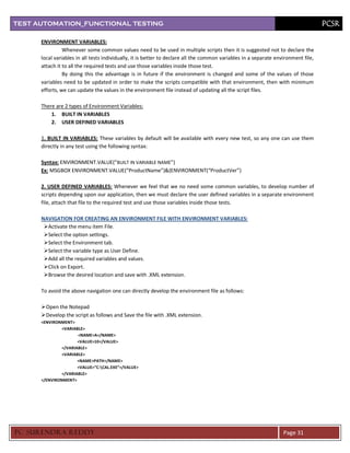 TEST AUTOMATION_FUNCTIONAL TESTING                                                                                                  PCSR

      ENVIRONMENT VARIABLES:
                Whenever some common values need to be used in multiple scripts then it is suggested not to declare the
      local variables in all tests individually, it is better to declare all the common variables in a separate environment file,
      attach it to all the required tests and use those variables inside those test.
                By doing this the advantage is in future if the environment is changed and some of the values of those
      variables need to be updated in order to make the scripts compatible with that environment, then with minimum
      efforts, we can update the values in the environment file instead of updating all the script files.

      There are 2 types of Environment Variables:
          1. BUILT IN VARIABLES
          2. USER DEFINED VARIABLES

      1. BUILT IN VARIABLES: These variables by default will be available with every new test, so any one can use them
      directly in any test using the following syntax:

      Syntax: ENVIRONMENT.VALUE(“BUILT IN VARIABLE NAME”)
      Ex: MSGBOX ENVIRONMENT.VALUE(“ProductName”)&(ENVIRONMENT(“ProductVer”)

      2. USER DEFINED VARIABLES: Whenever we feel that we no need some common variables, to develop number of
      scripts depending upon our application, then we must declare the user defined variables in a separate environment
      file, attach that file to the required test and use those variables inside those tests.

      NAVIGATION FOR CREATING AN ENVIRONMENT FILE WITH ENVIRONMENT VARIABLES:
       Activate the menu item File.
       Select the option settings.
       Select the Environment tab.
       Select the variable type as User Define.
       Add all the required variables and values.
       Click on Export.
       Browse the desired location and save with .XML extension.

      To avoid the above navigation one can directly develop the environment file as follows:

       Open the Notepad
       Develop the script as follows and Save the file with .XML extension.
      <ENVIRONMENT>
               <VARIABLE>
                      <NAME>A</NAME>
                      <VALUE>10</VALUE>
               </VARIABLE>
               <VARIABLE>
                      <NAME>PATH</NAME>
                      <VALUE>”C:CAL.EXE”</VALUE>
               </VARIABLE>
      </ENVIRONMENT>




PC SURENDRA REDD Y                                                                                                 Page 31
 