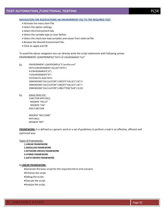 TEST AUTOMATION_FUNCTIONAL TESTING                                                                                         PCSR

      NAVIGATION FOR ASSOCIATIONG AN ENVIRONMENT FILE TO THE REQUIRED TEST:
        Activate the menu item File.
        Select the option settings.
        Select the Environment tab.
        Select the variable type as User Define.
        Select the check box load variables and values from external file.
        Browse the desired Environment file.
        Click on apply and OK.

      To avoid the above navigation one can directly write the script statements with following syntax:
      ENVIRONMENT.LOADFROMFILE”PATH OF ENVIRONMENT FILE”

      Ex:      ENVIRONMENT.LOADFROMFILE”E:envfile.xml”
               PATH=ENVIRONMENT.VALUE(“PATH”)
               X=ENVIRONMENT(“A”)
               Y=ENVIRONMENT(“B”)
               SYSTEMUTIL.RUN PATH
               VBWINDOW(“CALCULATOR”).VBEDIT(“VALUE1”).SET X
               VBWINDOW(“CALCULATOR”).VBEDIT(“VALUE2”).SET Y
               VBWINDOW(“CALCULATOR”).VBBUTTON(“SUB”).CLICK

      Ex:      DEBUG FROM TEST :
               FUNCTION MYFUNC()
                MSGBOX “HELLO”
                MSGBOX “HAI”
               END FUNCTION

               MSGBOX “WELCOME”
               MYFUNC()
               MSGBOX “BYE”


      FRAMEWORK: It is defined as a generic work or a set of guidelines to perform a task in an effective, efficient and
      optimized way.

      Types of Frameworks:
            1.LINEAR FRAMEWORK
            2.MODULAR FRAMEWORK
            3.KEYWORD DRIVEN FRAMEWORK
            4.HYBRID FRAMEWORK
            5.DATA DRIVEN FRAMEWORK


      1. LINEAR FRAMEWORK:
            Generate the basic script for the required end to end scenario.
            Enhance the script.
            Debug the script.
            Execute the script.
            Analyze the script.




PC SURENDRA REDD Y                                                                                             Page 32
 