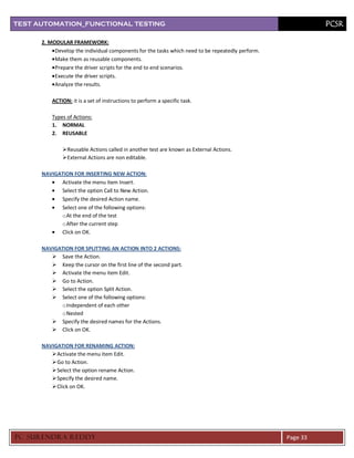 TEST AUTOMATION_FUNCTIONAL TESTING                                                                          PCSR

      2. MODULAR FRAMEWORK:
           Develop the individual components for the tasks which need to be repeatedly perform.
           Make them as reusable components.
           Prepare the driver scripts for the end to end scenarios.
           Execute the driver scripts.
           Analyze the results.

          ACTION: it is a set of instructions to perform a specific task.

          Types of Actions:
          1. NORMAL
          2. REUSABLE

              Reusable Actions called in another test are known as External Actions.
              External Actions are non editable.

      NAVIGATION FOR INSERTING NEW ACTION:
            Activate the menu item Insert.
            Select the option Call to New Action.
            Specify the desired Action name.
            Select one of the following options:
            o At the end of the test
            o After the current step
            Click on OK.

      NAVIGATION FOR SPLITTING AN ACTION INTO 2 ACTIONS:
          Save the Action.
          Keep the cursor on the first line of the second part.
          Activate the menu item Edit.
          Go to Action.
          Select the option Split Action.
          Select one of the following options:
            o Independent of each other
            o Nested
          Specify the desired names for the Actions.
          Click on OK.

      NAVIGATION FOR RENAMING ACTION:
          Activate the menu item Edit.
          Go to Action.
          Select the option rename Action.
          Specify the desired name.
          Click on OK.




PC SURENDRA REDD Y                                                                                Page 33
 