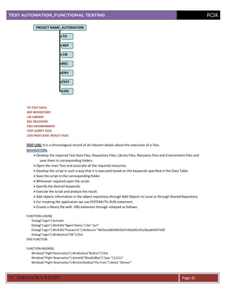 TEST AUTOMATION_FUNCTIONAL TESTING                                                                                            PCSR

            PROJECT NAME_AUTOMATION

                              TD

                              REP

                              LIB

                              REC

                              ENV

                              TEST

                              LOG



      TD-TEST DATA
      REP-REPOSITORY
      LIB-LIBRARY
      REC-RECOVERY
      ENV-ENVIRONMENT
      TEST-SCRIPT FILES
      LOG-HIGH LEVEL RESULT FILES

      TEST LOG: It is a chronological record of all relevant details about the execution of a Test.
      NAVIGATION:
           Develop the required Test Data Files, Repository Files, Library Files, Recovery Files and Environment Files and
              save them in corresponding folders.
           Open the main Test and associate all the required resources.
           Develop the script in such a way that it is executed based on the keywords specified in the Data Table.
           Save the script in the corresponding folder.
           Whenever required open the script.
           Specify the desired keywords.
           Execute the script and analyze the result.
           Add objects information in the object repository through Add Objects to Local or through Shared Repository.
           For invoking the application we use SYSTEMUTIL.RUN statement.
           Create a library file with .VBS extension through notepad as follows:

      FUNCTION LOGIN()
         Dialog("Login").Activate
         Dialog("Login").WinEdit("Agent Name:").Set "suri"
         Dialog("Login").WinEdit("Password:").SetSecure "4b55acb065483d2d7c0ba692c91a3baabd597428"
         Dialog("Login").WinButton("OK").Click
      END FUNCTION

      FUNCTION INSORD()
         Window("Flight Reservation").WinButton("Button").Click
         Window("Flight Reservation").ActiveX("MaskEdBox").Type "111111"
         Window("Flight Reservation").WinComboBox("Fly From:").Select "Denver"



PC SURENDRA REDD Y                                                                                             Page 35
 