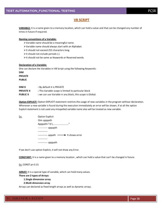 TEST AUTOMATION_FUNCTIONAL TESTING                                                                                          PCSR

                                                               VB SCRIPT

      VARIABLE: It is a name given to a memory location, which can hold a value and that can be changed any number of
      times in future if required.

      Naming conventions of a Variable:
          Variable name should be a meaningful name.
          Variable name should always start with an Alphabet.
          It should not exceed 255 characters long.
          It should not include periods (.).
          It should not be same as Keywords or Reserved words.

      Declaration of a Variable:
      One can declare the Variables in VB Script using the following Keywords:
      DIM
      PRIVATE
      PUBLIC

      DIM X             : By default it is PRIVATE
      PRIVATE X         : This Variable scope is limited to particular block
      PUBLIC X          : we can use Variable in any block, this scope is Global.

      Option EXPLICIT: Option EXPLICIT statement restricts the usage of new variables in the program without declaration.
      Whenever a new variable is found during the execution immediately an error will be shown, if at all the option
      Explicit statement is not used any misspelled variable name also will be treated as new variable.

      Ex:               Option Explicit
                        Dim apppath
                        Apppath=”d:........................”
                        ------------ appapth
                        ------------
                        ------------ appath               It shows error
                        ------------
                        ------------ apppath

      If we don’t use option Explicit, it will not show any Error.

      CONSTANT: It is a name given to a memory location , which can hold a value that can’t be changed in future.

      Ex: CONST pi=3.15

      ARRAY: It is a special type of variable, which can hold many values.
      There are 2 types of Arrays:
          1.Single dimension array
          2.Multi dimension array
      Arrays can declared as fixed length arrays as well as dynamic arrays.



PC SURENDRA REDD Y                                                                                          Page 38
 