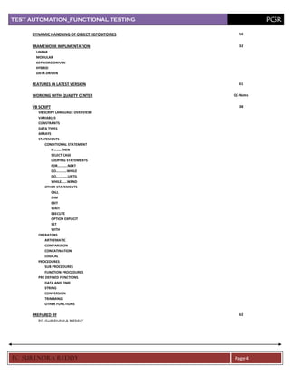 TEST AUTOMATION_FUNCTIONAL TESTING                        PCSR

     DYNAMIC HANDLING OF OBJECT REPOSITORIES     58


     FRAMEWORK IMPLIMENTATION                    32
      LINEAR
      MODULAR
      KEYWORD DRIVEN
      HYBRID
      DATA DRIVEN

     FEATURES IN LATEST VERSION                  61


     WORKING WITH QUALITY CENTER               QC-Notes


     VB SCRIPT                                   38
       VB SCRIPT LANGUAGE OVERVIEW
       VARIABLES
       CONSTRANTS
       DATA TYPES
       ARRAYS
       STATEMENTS
           CONDITIONAL STATEMENT
               IF……..THEN
               SELECT CASE
               LOOPING STATEMENTS
               FOR………..NEXT
               DO…………WHILE
               DO………….UNTIL
               WHILE…...WEND
           OTHER STATEMENTS
               CALL
               DIM
               EXIT
               WAIT
               EXECUTE
               OPTION EXPLICIT
               SET
               WITH
       OPERATORS
           ARTHEMATIC
           COMPARISION
           CONCATINATION
           LOGICAL
       PROCEDURES
           SUB PROCEDURES
           FUNCTION PROCEDURES
       PRE DEFINED FUNCTIONS
           DATA AND TIME
           STRING
           CONVERSION
           TRIMMING
           OTHER FUNCTIONS

     PREPARED BY                                 62
        PC SURENDRA REDDY




PC SURENDRA REDD Y                             Page 4
 