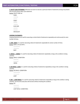 TEST AUTOMATION_FUNCTIONAL TESTING                                                                                        PCSR

      2. SELECT-CASE STATEMENT: Whenever we want to execute a particular block of statements among many blocks
      then we will choose select case statement.
      Syntax: SELECT CASE var
              CASE1
              -----------
              ---------
              CASE2
              ---------
              ----------
              ELSE CASE
              ----------
              ----------
              END SELECT

      LOOPING STATEMENTS:
      Looping statements are used for executing a certain block of statements repeatedly and continuously for some
      number of times.

      1. FOR---NEXT: It is used for executing a block of statements repeatedly for certain number of times.
      Syntax: FOR I=1 TO 10 STEP 1
              ----------------
              -------------
              NEXT

      2. WHILE-----WEND: It is used for executing a block of statements repeatedly as long as the condition is being
      satisfied.
      Syntax: WHILE <CONDITION>
               ------------
               ------------
               WEND

      3. DO WHILE---LOOP: It is used for executing a block of statements repeatedly as long as the condition is being
      satisfied.
      Syntax: DO WHILE <CONDITION>
               ----------------
               --------------
               LOOP

      4. DO-----LOOP WHILE: It is used for executing a block of statements repeatedly as long as the condition is being
      satisfied, but first time execution will be done without checking the condition.
      Syntax: DO
               -------------
               --------------
               LOOP WHILE <CONDITION>




PC SURENDRA REDD Y                                                                                             Page 41
 