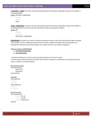 TEST AUTOMATION_FUNCTIONAL TESTING                                                                                          PCSR

      5. DO UNTIL----LOOP: This loop is used for executing the block of statements repeatedly as long as the condition is
      not being satisfied.
      Syntax: DO UNTIL <CONDITION>
              ------------
              -----------
              LOOP

      6. DO----LOOP UNTIL: This loop is used for executing the block of statements repeatedly as long as the condition is
      not being satisfied, but first time execution will be done without checking the condition.
      Syntax: DO
              -----------
              ------------
              LOOP UNTIL <CONDITION>

      PROCEDURES: Procedures are used for reusability, whenever we want a task need to be performed again and again
      many number of times in different situations and also may be in different programs then we will prepare one
      procedure for that task and call that procedure any number of times in any number of programs.

      There are 2 types of PROCEDURES:
          1. FUNCTION PROCEDURES
          2. SUB PROCEDURES

      1. Function Procedures can return a value, but Sub Procedures can’t returns a value.
      2. Sub Procedures will be executed more faster then Function Procedures, so whenever we no need to return any
      value, it is better to use Sub Procedure.

      Ex: Function Procedure:
      FUNCTION ADD(a,b)
              RESULT=A+B
              ADD=RESULT
      END FUNCTION

      MAIN PRG:
      VAR=ADD(10,20)
      --------------
      ---------------
      VAR1=ADD(20,30)
      ---------------
      ------------------

      Ex: Sub Procedure:
      SUB LOGIN(UN,PW)
               ------------- SET UN
               ------------- SET PW
               ------------- LOGIN, CLICK
      END SUB




PC SURENDRA REDD Y                                                                                            Page 42
 