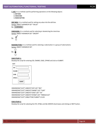TEST AUTOMATION_FUNCTIONAL TESTING                                                                                    PCSR

      7. SET: It is a method used for performing operations on the following objects:
            1. EDIT BOX
            2. CHECK BOX
            3. RADIO BUTTON


      EDIT BOX: It is a method used for setting any value into the edit box.
      Syntax: OBJECT HIERARCHY.SET “VALUE”
      Ex: SURENDRA

      CHECK BOX: It is a method used for selecting or deselecting the check box.
      Syntax: OBJECT HIERARCHY.SET “ON/OFF”

      Ex:



      RADIOBUTTON: It is a method used for selecting a radio button in a group of radio buttons.
      Syntax: OBJECT HIERARCHY.SET

      Ex:



      CASE STUDY 1:
      Develop the script for entering CID, CNAME, CAGE, CPHNO and click on SUBMIT.




      VBWINDOW(“CUST”).VBEDIT(“CID”).SET “001”
      VBWINDOW(“CUST”).VBEDIT(“CNAME”).SET “SURI”
      VBWINDOW(“CUST”).VBEDIT(“CAGE”).SET “26”
      VBWINDOW(“CUST”).VBEDIT(“CPHNO”).SET “9985621122”
      VBWINDOW(“CUST”).VBBUTTON(“SUBMIT”).CLICK

      CASE STUDY 2:
      Develop the script for selecting the STE, ISTQB, and SQL SERVER check boxes and clicking on NEXT button.




PC SURENDRA REDD Y                                                                                          Page 44
 