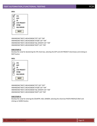 TEST AUTOMATION_FUNCTIONAL TESTING                                                                                           PCSR

      SRSS:

              STE
              QTP
              LR
              LIVE PROJECT
              ISTQB
              SQL SERVER

               NEXT



      VBWINDOW(“SRSS”).VBCHECKBOX(“STE”).SET “ON”
      VBWINDOW(“SRSS”).VBCHECKBOX(“ISTQB”).SET “ON”
      VBWINDOW(“SRSS”).VBCHECKBOX(“SQL SERVER”).SET “ON”
      VBWINDOW(“SRSS”).VBCHECKBOX(“NEXT”).SET “ON”

      CASE STUDY 3:
      Develop the script for deselecting the STE check box, selecting the QTP and LIVE PROJECT check boxes and clicking on
      NEXT button.

      SRSS:

              STE
              QTP
              LR
              LIVE PROJECT
              ISTQB
              SQL SERVER

               NEXT



      VBWINDOW(“SRSS”).VBCHECKBOX(“STE”).SET “OFF”
      VBWINDOW(“SRSS”).VBCHECKBOX(“ISTQB”).SET “ON”
      VBWINDOW(“SRSS”).VBCHECKBOX(“SQL SERVER”).SET “ON”
      VBWINDOW(“SRSS”).VBCHECKBOX(“NEXT”).SET “ON”

      CASE STUDY 4:
      Develop the script for entering the COUNTRY, AGE, GENDER, selecting the check box PHOTO PROFILES ONLY and
      clicking on SEARCH button.




PC SURENDRA REDD Y                                                                                           Page 45
 