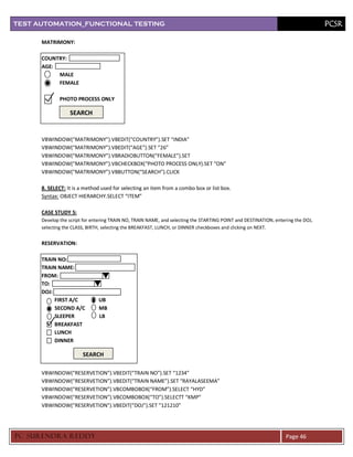 TEST AUTOMATION_FUNCTIONAL TESTING                                                                                                PCSR

      MATRIMONY:

      COUNTRY:
      AGE:
           MALE
           FEMALE

              PHOTO PROCESS ONLY

                  SEARCH


      VBWINDOW(“MATRIMONY”).VBEDIT(“COUNTRY”).SET “INDIA”
      VBWINDOW(“MATRIMONY”).VBEDIT(“AGE”).SET “26”
      VBWINDOW(“MATRIMONY”).VBRADIOBUTTON(“FEMALE”).SET
      VBWINDOW(“MATRIMONY”).VBCHECKBOX(“PHOTO PROCESS ONLY).SET “ON”
      VBWINDOW(“MATRIMONY”).VBBUTTON(“SEARCH”).CLICK

      8. SELECT: It is a method used for selecting an item from a combo box or list box.
      Syntax: OBJECT HIERARCHY.SELECT “ITEM”

      CASE STUDY 5:
      Develop the script for entering TRAIN NO, TRAIN NAME, and selecting the STARTING POINT and DESTINATION, entering the DOJ,
      selecting the CLASS, BIRTH, selecting the BREAKFAST, LUNCH, or DINNER checkboxes and clicking on NEXT.


      RESERVATION:

      TRAIN NO:
      TRAIN NAME:
      FROM:
      TO:
      DOJ:
           FIRST A/C           UB
           SECOND A/C          MB
           SLEEPER             LB
           BREAKFAST
           LUNCH
           DINNER

                        SEARCH

      VBWINDOW(“RESERVETION”).VBEDIT(“TRAIN NO”).SET “1234”
      VBWINDOW(“RESERVETION”).VBEDIT(“TRAIN NAME”).SET “RAYALASEEMA”
      VBWINDOW(“RESERVETION”).VBCOMBOBOX(“FROM”).SELECT “HYD”
      VBWINDOW(“RESERVETION”).VBCOMBOBOX(“TO”).SELECTT “KMP”
      VBWINDOW(“RESERVETION”).VBEDIT(“DOJ”).SET “121210”




PC SURENDRA REDD Y                                                                                                 Page 46
 