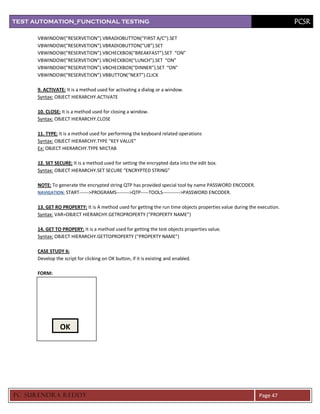 TEST AUTOMATION_FUNCTIONAL TESTING                                                                                       PCSR

      VBWINDOW(“RESERVETION”).VBRADIOBUTTON(“FIRST A/C”).SET
      VBWINDOW(“RESERVETION”).VBRADIOBUTTON(“UB”).SET
      VBWINDOW(“RESERVETION”).VBCHECKBOX(“BREAKFAST”).SET “ON”
      VBWINDOW(“RESERVETION”).VBCHECKBOX(“LUNCH”).SET “ON”
      VBWINDOW(“RESERVETION”).VBCHECKBOX(“DINNER”).SET “ON”
      VBWINDOW(“RESERVETION”).VBBUTTON(“NEXT”).CLICK

      9. ACTIVATE: It is a method used for activating a dialog or a window.
      Syntax: OBJECT HIERARCHY.ACTIVATE

      10. CLOSE: It is a method used for closing a window.
      Syntax: OBJECT HIERARCHY.CLOSE

      11. TYPE: It is a method used for performing the keyboard related operations
      Syntax: OBJECT HIERARCHY.TYPE “KEY VALUE”
      Ex: OBJECT HIERARCHY.TYPE MICTAB

      12. SET SECURE: It is a method used for setting the encrypted data into the edit box.
      Syntax: OBJECT HIERARCHY.SET SECURE “ENCRYPTED STRING”

      NOTE: To generate the encrypted string QTP has provided special tool by name PASSWORD ENCODER.
      NAVIGATION: START------>PROGRAMS-------->QTP-----TOOLS----------->PASSWORD ENCODER.


      13. GET RO PROPERTY: It is A method used for getting the run time objects properties value during the execution.
      Syntax: VAR=OBJECT HIERARCHY.GETROPROPERTY (“PROPERTY NAME”)

      14. GET TO PROPERY: It is a method used for getting the test objects properties value.
      Syntax: OBJECT HIERARCHY.GETTOPROPERTY (“PROPERTY NAME”)

      CASE STUDY 6:
      Develop the script for clicking on OK button, if it is existing and enabled.

      FORM:




                 OK




PC SURENDRA REDD Y                                                                                          Page 47
 