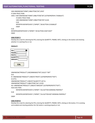 TEST AUTOMATION_FUNCTIONAL TESTING                                                                                              PCSR

      VAR=VBWINDOW(“FORM”).VBBUTTON(“OK”).EXIST
      IF (VAR=TRUE) THAN
      VAR1= VAR=VBWINDOW(“FORM”).VBBUTTON(“OK”).GETROPROPERY (“ENABLED”)
             IF (VAR1=TRUE) THAN
             VAR=VBWINDOW(“FORM”).VBBUTTON(“OK”).CLICK
             ELSE
             REPORTER.REPORTEVENT 3,”MYREP”,”OK BUTTON IS DISABLED”
             ENDIF
      ELSE
      REPORTER,REPORTEVENT 3,”MYREP”,”OK BUTTON IS NOT EXIST”
      ENDIF

      CASE STUDY 7:
      Develop the script for selecting the PID, entering the QUANTITY, PNAME, RATE, clicking on CAL button and checking
      whether it is working fine or not.

      PRODUCT:

      PID:
      PNAME:
      PRATE:
      QUANTITY:
      AMOUNT:


               CAL


      VBWINDOW(“PRODUCT”).VBCOMBOBOX(“PID”).SELECT “007”
      Q=6
      R= VBWINDOW(“PRODUCT”).VBEDIT(“PRATE”).GETROPROPERY(“TEXT”)
      EV=R*Q
      VBWINDOW(“PRODUCT”).VBEDIT(“QUANTITY”).SET Q
      VBWINDOW(“PRODUCT”).VBBUTTON(“CAL”).CLICK
      AV= VBWINDOW(“PRODUCT”).VBEDIT(“AMOUNT”).GETROPROPERTY(“TEXT”)
      IF(EV=AV) THEN
             REPORTER.REPORTEVENT 0,”MYREP”,”CAL BUTTON WORKING PROPERLY”
      ELSE
             REPORTER.REPORTEVENT 1,”MYREP”,”CAL BUTTON NOT WORKING PROPERLY”
      ENDIF

      CASE STUDY 8:
      Develop the script for selecting the PID, entering the QUANTITY, PNAME, RATE, clicking on CAL button, if it is existing
      and enabled and checking whether the CAL button is working properly or not.




PC SURENDRA REDD Y                                                                                              Page 48
 
