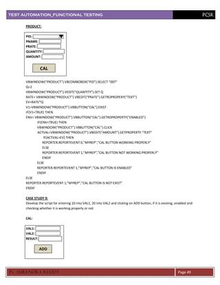 TEST AUTOMATION_FUNCTIONAL TESTING                                                                                            PCSR

      PRODUCT:

      PID:
      PNAME:
      PRATE:
      QUANTITY:
      AMOUNT:


                CAL

      VBWINDOW(“PRODUCT”).VBCOMBOBOX(“PID”).SELECT “007”
      Q=2
      VBWINDOW(“PRODUCT”).VEDIT(“QUANTITY”).SET Q
      RATE= VBWINDOW(“PRODUCT”).VBEDIT(“PRATE”).GETROPROPERY(“TEXT”)
      EV=RATE*Q
      V1=VBWINDOW(“PRODUCT”).VBBUTTON(“CAL”).EXIST
      IF(V1=TRUE) THEN
      ENV= VBWINDOW(“PRODUCT”).VBBUTTON(“CAL”).GETROPROPERTY(“ENABLED”)
             IF(ENV=TRUE) THEN
             VBWINDOW(“PRODUCT”).VBBUTTON(“CAL”).CLICK
             ACTVAL=VBWINDOW(“PRODUCT”).VBEDIT(“AMOUNT”).GETPROPERTY.”TEXT”
                  IF(ACTVAL=EV) THEN
                 REPORTER.REPORTEVENT 0,”MYREP”,”CAL BUTTON WORKING PROPERLY”
                 ELSE
                 REPORTER.REPORTEVENT 1,”MYREP”,”CAL BUTTON NOT WORKING PROPERLY”
                 ENDIF
             ELSE
             REPORTER.REPORTEVENT 1,”MYREP”,”CAL BUTTON IS ENABLED”
             ENDIF
      ELSE
      REPORTER.REPORTEVENT 1,”MYREP”,”CAL BUTTON IS NOT EXIST”
      ENDIF

      CASE STUDY 9:
      Develop the script for entering 10 into VAL1, 20 into VAL2 and clicking on ADD button, if it is existing, enabled and
      checking whether it is working properly or not.

      CAL:

      VAL1:
      VAL2:
      RESULT:

                ADD




PC SURENDRA REDD Y                                                                                              Page 49
 