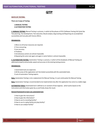 TEST AUTOMATION_FUNCTIONAL TESTING                                                                                         PCSR

                                                                  QTP
      WAYS OF TESTING:

      There are 2 ways of Testing:

          1.MANUAL TESTING
          2.AUTOMATION TESTING

      1. MANUAL TESTING: Manual Testing is a process, in which all the phases of STLC (Software Testing Life Cycle) like
      Test planning, Test development, Test execution, Result analysis, Bug tracking and Reporting are accomplished
      successfully and manually with Human efforts.

      DRAWBACKS:

          1. More no of human resources are required.
          2. Time consuming.
          3. Less accuracy.
          4. Tiredness.
          5. Simultaneous actions are almost impossible.
          6. Repeating the same task again and again in same fashion is almost impossible.

      2. AUTOMATION TESTING: Automation Testing is a process, in which all the drawbacks of Manual Testing are
      addressed properly and provides speed and accuracy to the existing testing process.

      DRAWBACKS:

          1. Automated tools are expensive.
          2. All the areas of the application can’t be tested successfully with the automated tools.
          3. Lack of automation Testing experts.

      Note: Automation Testing is not a replacement for Manual Testing, it is just continuation for Manual Testing.

      Note: Automation Testing is recommended to be implemented only after the application has come to a stable stage.

      AUTOMATED TOOLS: Automated tool is defined as an assistant of test engineer, which works based on the
      instructions and information given by us and finally shows the result.

      General framework to learn any automated tool:

          1. How to give the instructions?
          2. How to give the information?
          3. How to use its recording facility?
          4. How to use its replay facility (or) play facility?
          5. How to use analyze facility?




PC SURENDRA REDD Y                                                                                            Page 5
 