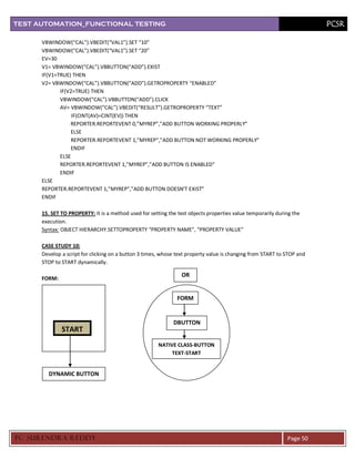 TEST AUTOMATION_FUNCTIONAL TESTING                                                                                      PCSR

      VBWINDOW(“CAL”).VBEDIT(“VAL1”).SET “10”
      VBWINDOW(“CAL”).VBEDIT(“VAL1”).SET “20”
      EV=30
      V1= VBWINDOW(“CAL”).VBBUTTON(“ADD”).EXIST
      IF(V1=TRUE) THEN
      V2= VBWINDOW(“CAL”).VBBUTTON(“ADD”).GETROPROPERTY “ENABLED”
             IF(V2=TRUE) THEN
             VBWINDOW(“CAL”).VBBUTTON(“ADD”).CLICK
             AV= VBWINDOW(“CAL”).VBEDIT(“RESULT”).GETROPROPERTY “TEXT”
                  IF(CINT(AV)=CINT(EV)) THEN
                 REPORTER.REPORTEVENT 0,”MYREP”,”ADD BUTTON WORKING PROPERLY”
                 ELSE
                 REPORTER.REPORTEVENT 1,”MYREP”,”ADD BUTTON NOT WORKING PROPERLY”
                 ENDIF
             ELSE
             REPORTER.REPORTEVENT 1,”MYREP”,”ADD BUTTON IS ENABLED”
             ENDIF
      ELSE
      REPORTER.REPORTEVENT 1,”MYREP”,”ADD BUTTON DOESN’T EXIST”
      ENDIF

      15. SET TO PROPERTY: It is a method used for setting the test objects properties value temporarily during the
      execution.
      Syntax: OBJECT HIERARCHY.SETTOPROPERTY “PROPERTY NAME”, “PROPERTY VALUE”

      CASE STUDY 10:
      Develop a script for clicking on a button 3 times, whose text property value is changing from START to STOP and
      STOP to START dynamically.

                                                                 OR
      FORM:


                                                               FORM


                                                             DBUTTON
              START
                                                       NATIVE CLASS-BUTTON
                                                            TEXT-START


        DYNAMIC BUTTON




PC SURENDRA REDD Y                                                                                           Page 50
 