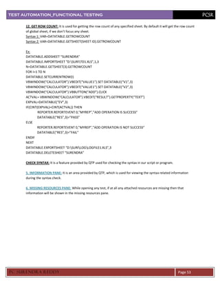 TEST AUTOMATION_FUNCTIONAL TESTING                                                                                           PCSR

      12. GET ROW COUNT: It is used for getting the row count of any specified sheet. By default it will get the row count
      of global sheet, if we don’t focus any sheet.
      Syntax 1: VAR=DATATABLE.GETROWCOUNT
      Syntax 2: VAR=DATATABLE.GETSHEET(SHEET ID).GETROWCOUNT

      Ex:
      DATATABLE.ADDSHEET “SURENDRA”
      DATATABLE.IMPORTSHEET “D:SURITD1.XLS”,1,3
      N=DATATABLE.GETSHEET(3).GETROWCOUNT
      FOR I=1 TO N
      DATATABLE.SETCURRENTROW(I)
      VBWINDOW(“CALCULATOR”).VBEDIT(“VALUE1”).SET DATATABLE(“V1”,3)
      VBWINDOW(“CALCULATOR”).VBEDIT(“VALUE1”).SET DATATABLE(“V2”,3)
      VBWINDOW(“CALCULATOR”).VBBUTTON(“ADD”).CLICK
      ACTVAL= VBWINDOW(“CALCULATOR”).VBEDIT(“RESULT”).GETPROPERTY(“TEXT”)
      EXPVAL=DATATABLE(“EV”,3)
      IF(CINT(EXPVAL)=CINT(ACTVAL)) THEN
              REPORTER.REPORTEVENT 0,”MYREP”,”ADD OPERATION IS SUCCESS”
              DATATABLE(“RES”,3)=”PASS”
      ELSE
              REPORTER.REPORTEVENT 0,”MYREP”,”ADD OPERATION IS NOT SUCCESS”
              DATATABLE(“RES”,3)=”FAIL”
      ENDIF
      NEXT
      DATATABLE.EXPORTSHEET “D:SURILOGLOGFILE1.XLS”,3
      DATATABLE.DELETESHEET “SURENDRA”

      CHECK SYNTAX: It is a feature provided by QTP used for checking the syntax in our script or program.

      5. INFORMATION PANE: It is an area provided by QTP, which is used for viewing the syntax related information
      during the syntax check.

      6. MISSING RESOURCES PANE: While opening any test, if at all any attached resources are missing then that
      information will be shown in the missing resources pane.




PC SURENDRA REDD Y                                                                                            Page 53
 