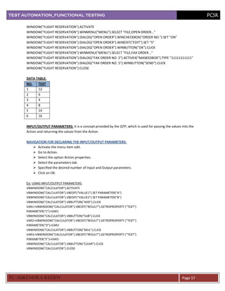 TEST AUTOMATION_FUNCTIONAL TESTING                                                                                  PCSR

      WINDOW("FLIGHT RESERVATION").ACTIVATE
      WINDOW("FLIGHT RESERVATION").WINMENU("MENU").SELECT "FILE;OPEN ORDER..."
      WINDOW("FLIGHT RESERVATION").DIALOG("OPEN ORDER").WINCHECKBOX("ORDER NO.").SET "ON"
      WINDOW("FLIGHT RESERVATION").DIALOG("OPEN ORDER").WINEDIT("EDIT").SET "5"
      WINDOW("FLIGHT RESERVATION").DIALOG("OPEN ORDER").WINBUTTON("OK").CLICK
      WINDOW("FLIGHT RESERVATION").WINMENU("MENU").SELECT "FILE;FAX ORDER..."
      WINDOW("FLIGHT RESERVATION").DIALOG("FAX ORDER NO. 5").ACTIVEX("MASKEDBOX").TYPE "11111111111"
      WINDOW("FLIGHT RESERVATION").DIALOG("FAX ORDER NO. 5").WINBUTTON("SEND").CLICK
      WINDOW("FLIGHT RESERVATION").CLOSE

      DATA TABLE:
      NO.   TEXT
      1     12
      2     6
      3     4
      4     8
      5     14
      6     16

      INPUT/OUTPUT PARAMETERS: It is a concept provided by the QTP, which is used for passing the values into the
      Action and returning the values from the Action.

      NAVIGATION FOR DECLARING THE INPUT/OUTPUT PARAMETERS:
          Activate the menu item edit.
          Go to Action.
          Select the option Action properties.
          Select the parameters tab.
          Specified the desired number of Input and Output parameters.
          Click on OK.

      Ex: USING INPUT/OUTPUT PARAMETERS:
      VBWINDOW("CALCULATOR").ACTIVATE
      VBWINDOW("CALCULATOR").VBEDIT("VALUE1").SET PARAMETER("A")
      VBWINDOW("CALCULATOR").VBEDIT("VALUE2").SET PARAMETER("B")
      VBWINDOW("CALCULATOR").VBBUTTON("ADD").CLICK
      VAR1=VBWINDOW("CALCULATOR").VBEDIT("RESULT").GETROPROPERTY ("TEXT")
      PARAMETER("C")=VAR1
      VBWINDOW("CALCULATOR").VBBUTTON("SUB").CLICK
      VAR2=VBWINDOW("CALCULATOR").VBEDIT("RESULT").GETROPROPERTY ("TEXT")
      PARAMETER("D")=VAR2
      VBWINDOW("CALCULATOR").VBBUTTON("MUL").CLICK
      VAR3=VBWINDOW("CALCULATOR").VBEDIT("RESULT").GETROPROPERTY ("TEXT")
      PARAMETER("E")=VAR3
      VBWINDOW("CALCULATOR").VBBUTTON("CLEAR").CLICK
      VBWINDOW("CALCULATOR").CLOSE




PC SURENDRA REDD Y                                                                                       Page 57
 
