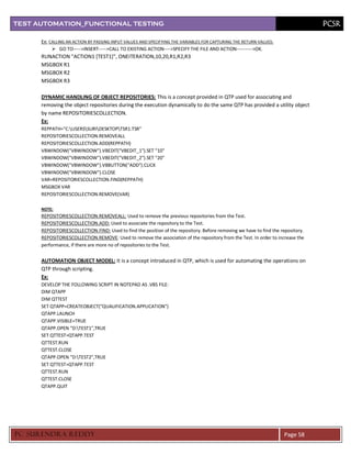 TEST AUTOMATION_FUNCTIONAL TESTING                                                                                                PCSR

      Ex: CALLING AN ACTION BY PASSING INPUT VALUES AND SPECIFYING THE VARIABLES FOR CAPTURING THE RETURN VALUES:
            GO TO----->INSERT----->CALL TO EXISTING ACTION---->SPECIFY THE FILE AND ACTION---------->OK.
      RUNACTION "ACTION1 [TEST1]", ONEITERATION,10,20,R1,R2,R3
      MSGBOX R1
      MSGBOX R2
      MSGBOX R3

      DYNAMIC HANDLING OF OBJECT REPOSITORIES: This is a concept provided in QTP used for associating and
      removing the object repositories during the execution dynamically to do the same QTP has provided a utility object
      by name REPOSITORIESCOLLECTION.
      Ex:
      REPPATH="C:USERSSURIDESKTOPTSR1.TSR"
      REPOSITORIESCOLLECTION.REMOVEALL
      REPOSITORIESCOLLECTION.ADD(REPPATH)
      VBWINDOW("VBWINDOW").VBEDIT("VBEDIT_1").SET "10"
      VBWINDOW("VBWINDOW").VBEDIT("VBEDIT_2").SET "20"
      VBWINDOW("VBWINDOW").VBBUTTON("ADD").CLICK
      VBWINDOW("VBWINDOW").CLOSE
      VAR=REPOSITORIESCOLLECTION.FIND(REPPATH)
      MSGBOX VAR
      REPOSITORIESCOLLECTION.REMOVE(VAR)

      NOTE:
      REPOSITORIESCOLLECTION.REMOVEALL: Used to remove the previous repositories from the Test.
      REPOSITORIESCOLLECTION.ADD: Used to associate the repository to the Test.
      REPOSITORIESCOLLECTION.FIND: Used to find the position of the repository. Before removing we have to find the repository.
      REPOSITORIESCOLLECTION.REMOVE: Used to remove the association of the repository from the Test. In order to increase the
      performance, if there are more no of repositories to the Test.


      AUTOMATION OBJECT MODEL: It is a concept introduced in QTP, which is used for automating the operations on
      QTP through scripting.
      Ex:
      DEVELOP THE FOLLOWING SCRIPT IN NOTEPAD AS .VBS FILE:
      DIM QTAPP
      DIM QTTEST
      SET QTAPP=CREATEOBJECT("QUALIFICATION.APPLICATION")
      QTAPP.LAUNCH
      QTAPP.VISIBLE=TRUE
      QTAPP.OPEN "D:TEST1",TRUE
      SET QTTEST=QTAPP.TEST
      QTTEST.RUN
      QTTEST.CLOSE
      QTAPP.OPEN "D:TEST2",TRUE
      SET QTTEST=QTAPP.TEST
      QTTEST.RUN
      QTTEST.CLOSE
      QTAPP.QUIT




PC SURENDRA REDD Y                                                                                                   Page 58
 