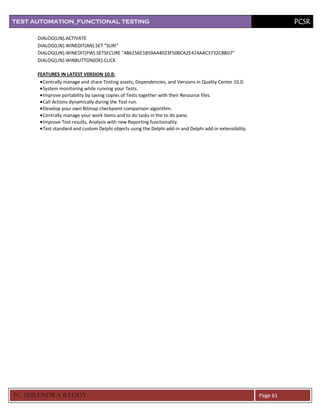 TEST AUTOMATION_FUNCTIONAL TESTING                                                                                   PCSR

      DIALOG(LIN).ACTIVATE
      DIALOG(LIN).WINEDIT(AN).SET "SURI"
      DIALOG(LIN).WINEDIT(PW).SETSECURE "4B6156E1859AA4023F50BCA2E414AAC3732C88D7"
      DIALOG(LIN).WINBUTTON(OK).CLICK

      FEATURES IN LATEST VERSION 10.0:
        Centrally manage and share Testing assets, Dependencies, and Versions in Quality Center 10.0.
        System monitoring while running your Tests.
        Improve portability by saving copies of Tests together with their Resource files.
        Call Actions dynamically during the Test run.
        Develop your own Bitmap checkpoint comparison algorithm.
        Centrally manage your work items and to do tasks in the to do pane.
        Improve Test results, Analysis with new Reporting functionality.
        Test standard and custom Delphi objects using the Delphi add-in and Delphi add-in extensibility.




PC SURENDRA REDD Y                                                                                         Page 61
 