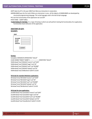 TEST AUTOMATION_FUNCTIONAL TESTING                                                                                             PCSR

       QTP taken by HP in the year 2002 from Mercury interactive in corporation.
       WINRUNNER was the first tool of Mercury interactive in corp., all the objects of WINRUNNER are developed by
          structured programming language. The script language used is the text Script Language.
       To test the functionality of the application we use QTP.
       TEST PANE – SCRIPT AREA.
       FUNCTIONALITY TESTING: It is a type of testing in which one will perform testing the functionality of an application,
          functionality means behavior of the application.


      ANATOMY OF QTP:
      VB SCRIPT:




      Syntax:
      Complete HIERARCHY.OPERATION.”VALUE”
      CLASS NAME(“OBJECT NAME”).-------------------.OERATION.”VALUE”
      VbWindow(“emp”)VbEdit(“ename”).set”SURI”
      VbWindow(“emp”)VbEdit(“eage”).set”26”
      VbWindow(“emp”)VbEdit(“esal”).set”40,000”
      VbWindow(“emp”)VbEdit(“edesig”).set”SE”
      VbWindow(“emp”)VbButton(“submit”).CLICK


      VB Script for standard Windows application:
      Window(“emp”)WinEdit(“ename”).set”SURI”
      Window(“emp”)WinEdit(“eage”).set”26”
      Window(“emp”)WinEdit(“esal”).set”40,000”
      Window(“emp”)WinEdit(“edesig”).set”SE”
      Window(“emp”)WinButton(“submit”).CLICK

      VB Script for Java application:
      JavaWindow(“emp”)JavaEdit(“ename”).set”SURI”
      JavaWindow(“emp”)JavaEdit(“eage”).set”26”
      JavaWindow(“emp”)JavaEdit(“esal”).set”40,000”
      JavaWindow(“emp”)JavaEdit(“edesig”).set”SE”
      JavaWindow(“emp”)JavaButton(“submit”).CLICK




PC SURENDRA REDD Y                                                                                             Page 7
 