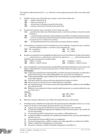 Desafios, Biologia e Geologia 11.º ano
© ASA, 2014
Página 3 de 10
Na resposta a cada um dos itens de 1 . a 4., selecione a única opção que permite obter uma afirmação
correta.
1. Griffith concluiu que as bactérias que causam a morte dos ratinhos são…
(A) … apenas as bactérias R.
(B) … apenas as bactérias S.
(C) … as bactérias S e R apenas quando misturadas.
(D) … apenas as bactérias S quando mortas pelo calor.
2. É importante assumir que as amostras A, B e C são puras, pois…
(A) …quandomisturadas com células R prov ocam a morte dos ratinhos, tornando o estudo
conclusiv o.
(B) … a mistura de duas amostras é sempre letalpara os ratinhos, tornandooestudoconclusivo.
(C) … se houv er mistura de amostras nãosabemos qualdos compostos extraídos das bactérias S
é capaz de tornar as células R v irulentas.
(D) … os compostos presentes em cada amostra só atuam de forma isolada.
3. Assumindoque as amostras A,B e C continham um único composto, é expectáv el que a amostra
_____ contenha polissacarídeos e a amostra C seja composta por _____.
(A) B (…) proteínas
(B) A (…) proteínas
(C) B (…) DNA
(D) A (…) DNA
4. Imagine-se nopapel de um investigador que obteveum extrato de células S. Se destruísse apenas
______ desse extrato e o adicionasse a bactérias R, esperaria a _____ dos ratinhos quando
injetados com estas bactérias transformadas.
(A) o DNA (…) morte
(B) o RNA (…) sobrev iv ência
(C) os lípidos (…) morte
(D) os lípidos (…) sobrev iv ência
5. Faça corresponder a cada uma das letras, que identificam afirmações relativas às características de
algumas biomoléculas, um dos números da chav e. Utilize cada letra apenas uma v ez.
Afirmações:
(a) Cadeia quese liga de forma muitoespecífica a um determinado aminoácido, transferindo-o
posteriormente para uma cadeia polipeptídica em construção nos ribossomas.
(b) Cadeia polinucleotídica cujos monómeros sãoconstituídos por um grupofosfato,uma pentose
e uma base azotada.
(c) Principal constituinte das membranas plasmáticas de todas as células.
(d) Forma-se por transcrição de uma cadeia dupla de nucleótidos.
(e) Sãousados pelos seres v ivos comoreservas de energia,podendoser usados em vias catabólicas
para síntese de ATP.
(f) Molécula cuja proporção de bases azotadas pode representar -se, aproximadamente, por
(A+C)/(T+G)≈1 .
Chave:
(1) DNA
(2) RNA
(3) DNA e RNA
(4) Lípidos
6. Mencione o tipo de replicação a que o DNA está sujeito durante o ciclo celular.
7. Classifique comov erdadeira (V)ou falsa (F) cada uma das seguintes afirmações relativ as às v árias
etapas env olv idas no mecanismo de síntese proteica em eucariontes.
A. A partir da transcrição do DNA forma-se um mRNA pronto a ser traduzido.
B. A molécula de mRNA que migra para ocitoplasma tende a ser menor doque a que resulta da
transcrição do DNA.
C. A transcrição do DNA é efetuada por uma enzima, a DNA polimerase.
D. A cadeia de mRNA é produzida por complementaridade de bases, que são adicionadas no
sentido 3’ para 5’.
E. O processamento do pré-mRNA ocorre no citoplasma.
F. Na fase do alongamento, o tRNA reconhece um codão específico na molécula de mRNA.
G. Todos os codões são traduzidos para aminoácidos.
H. Durante a tradução, o mRNA é lido pelos ribossomas no sentido 5’-3’.
 