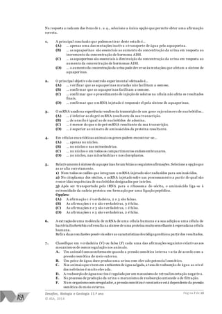 Desafios, Biologia e Geologia 11.º ano
© ASA, 2014
Página 7 de 10
Na resposta a cada um dos itens de 1 . a 4., selecione a única opção que permite obter uma afirmação
correta.
1. A principal conclusão que podemos tirar deste estudo é…
(A) … apenas uma das mutações inativ a o transporte de água pela aquaporina.
(B) … as aquaporinas são essenciais ao aumento da concentração da urina em resposta ao
incremento da concentração de hormona ADH.
(C) … as aquaporinas são essenciais à diminuição da concentração da urina em resposta ao
aumento da concentração de hormonas ADH.
(D) … o aumentoda concentraçãoda urina pode dev er-se às mutações que afetam a síntese de
aquaporinas.
2. O principal objetiv o do controlo experimental efetuado é…
(A) … v erificar que as aquaporinas mutadas não facilitam a osmose.
(B) … confirmar que as aquaporinas facilitam a osmose.
(C) … confirmar que o procedimento de injeção de solutos na célula não afeta os resultados
finais.
(D) … confirmar que o mRNA injetado é responsáv el pela síntese de aquaporinas.
3. O mRNA usadona experiência resultou da transcrição de um gene cujo número de nucleótidos…
(A) … é inferior ao do pré-mRNA resultante da sua transcrição.
(B) … de uracilo é igual ao de nucleótidos de adenina.
(C) … é menor do que o do pré-mRNA resultante da sua transcrição.
(D) … é superior ao número de aminoácidos da proteína resultante.
4. Em células eucarióticas animais os genes podem encontrar -se…
(A) … apenas no núcleo.
(B) … no núcleo e nas mitocôndrias.
(C) … no núcleo e em todos os compartimentos endomembranares.
(D) … no núcleo, nas mitocôndrias e nos cloroplastos.
5. Relativamente à síntese de aquaporinas foram feitas as seguintes afirmações. Selecione a opçãoque
as av alia corretamente.
1) Nem todos os codões que integram o mRNA injetado são traduzidos para aminoácidos.
2) No citoplasma dos oócitos, o mRNA injetado sofre um processamento a partir do qual são
remov idas sequências de nucleótidos designados por intrões.
3) Após ser transportado pelo tRNA para o ribossoma do oócito, o aminoácido liga -se à
extremidade da cadeia proteica em formação por uma ligação peptídica.
Opções:
(A) A afirmação 1 é v erdadeira, 2 e 3 são falsas.
(B) As afirmações 1 e 2 são v erdadeiras, 3 é falsa.
(C) As afirmações 2 e 3 são v erdadeiras, 1 é falsa.
(D) As afirmações 1 e 3 são v erdadeiras, 2 é falsa.
6. A extraçãode uma molécula de mRNA de uma célula humana e a sua adição a uma célula de
bactéria Escherichia coliresulta na síntese de uma proteína muitosemelhante à esperada na célula
humana.
Refira duas conclusões possív eis sobre as características docódigogenéticoa partir dos resultados.
7. Classifique em v erdadeira (V) ou falsa (F) cada uma das afirmações seguintes relativ as aos
mecanismos de osmorregulação nos animais.
A. Um animalé osmoconformante quando a pressão osmótica interna v aria de acordo com a
pressão osmótica do meio externo.
B. Um peixe de água doce produz uma urina com elev ado potencia l osmótico.
C. Nos animais que vivem em ambientes de água salgada,a taxa de reabsorção de água ao nív el
dos nefrónios é muito elev ada.
D. A reabsorçãode água nos rins é regulada por um mecanismode retroalimentação negativ a.
E. No processo de produção da urina o mecanismo de reabsorção antecede o de filtração.
F. Num organismoosmorregulador,a pressãoosmótica é constantee está dependente da pressão
osmótica do meio externo.
 