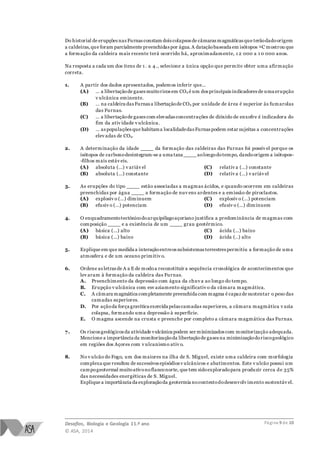 Desafios, Biologia e Geologia 11.º ano
© ASA, 2014
Página 9 de 10
Do historial de erupções nas Furnas constam dois colapsos de câmaras magmáticas que terãodadoorigem
a caldeiras,que foram parcialmente preenchidas por água.A dataçãobaseada em isótopos 14C mostrou que
a formação da caldeira mais recente terá ocorrido há, aproximadamente, 1 2 000 a 1 0 000 anos.
Na resposta a cada um dos itens de 1 . a 4., selecione a única opção que permite obter uma afirmação
correta.
1. A partir dos dados apresentados, podemos inferir que…
(A) … a libertaçãode gases muitoricos em CO2 é um dos principais indicadores de uma erupção
v ulcânica eminente.
(B) … na caldeira das Furnas a libertaçãode CO2 por unidade de área é superior às fumarolas
das Furnas.
(C) … a libertaçãode gases com elevadas concentrações de dióxido de enxofre é indicadora do
fim da ativ idade v ulcânica.
(D) … as populações que habitama localidadedas Furnas podem estar sujeitas a concentrações
elev adas de CO2.
2. A determinação da idade ____ da formação das caldeiras das Furnas foi possív el porque os
isótopos de carbonodesintegram-se a uma taxa ____ aolongodotempo, dandoorigem a isótopos-
-filhos mais estáv eis.
(A) absoluta (…) v ariáv el
(B) absoluta (…) constante
(C) relativ a (…) constante
(D) relativ a (…) v ariáv el
3. As erupções do tipo ____ estão associadas a magmas ácidos, e quando ocorrem em caldeiras
preenchidas por água ____ a formação de nuv ens ardentes e a emissão de piroclastos.
(A) explosiv o (…) diminuem
(B) efusiv o (…) potenciam
(C) explosiv o (…) potenciam
(D) efusiv o (…) diminuem
4. O enquadramentotectónicodoarquipélagoaçoriano justifica a predominância de magmas com
composição ____ e a existência de um ____ grau geotérmico.
(A) básica (…) alto
(B) básica (…) baixo
(C) ácida (…) baixo
(D) ácida (..) alto
5. Explique em que medida a interaçãoentreos subsistemas terrestres permitiu a formação de uma
atmosfera e de um oceano primitiv o.
6. Ordene as letras de A a E de modoa reconstituir a sequência cronológica de acontecimentos que
lev aram à formação da caldeira das Furnas.
A. Preenchimento da depressão com água da chuv a ao longo do tempo.
B. Erupção v ulcânica com esv aziamento significativ o da câmara magmática.
C. A câmara magmática completamente preenchida com magma é capazde sustentar o peso das
camadas superiores.
D. Por açãoda força gravítica exercida pelas camadas superiores, a câmara magmática v azia
colapsa, formando uma depressão à superfície.
E. O magma ascende na crusta e preenche por completo a câmara magmática das Furnas.
7. Os riscos geológicos da atividade vulcânica podem ser minimizados com monitorização adequada.
Mencione a importância da monitorizaçãoda libertaçãode gases na minimizaçãodoriscogeológico
em regiões dos Açores com v ulcanismo ativ o.
8. No v ulcão do Fogo, um dos maiores na ilha de S. Miguel, existe uma caldeira com morfologia
complexa que resultou de sucessivos episódios v ulcânicos e abatimentos. Este v ulcão possui um
campogeotermal muitoativonoflanconorte, que tem sidoexploradopara produzir cerca de 35%
das necessidades energéticas de S. Miguel.
Explique a importância da exploraçãoda geotermia nocontextododesenvolv imento sustentáv el.
 