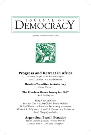 April 2008, Volume 19, Number 2 $11.00




 Progress and Retreat in Africa
          Richard Joseph          H. Kwasi Prempeh
           Joel D. Barkan          Larry Diamond

        Russia’s Transition to Autocracy
                       Pierre Hassner

     The Freedom House Survey for 2007
                      Arch Puddington

                  Yang Jianli on China
     Yun-han Chu et al. on Global Public Opinion
  Richard Youngs on European Democracy Assistance
Mitchell A. Seligson et al. on U.S. Democracy Assistance
                 Sumit Ganguly on India

        Argentina, Brazil, Ecuador
         Steven Levitsky & María Victoria Murillo
          Lourdes Sola     Catherine Conaghan
 