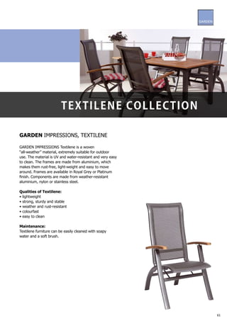 t e x t i l ene C ol l eC ti on

GARDEN IMPRESSIONS, TEXTILENE

GARDEN IMPRESSIONS Textilene is a woven
“all-weather” material, extremely suitable for outdoor
use. The material is UV and water-resistant and very easy
to clean. The frames are made from aluminium, which
makes them rust-free, light-weight and easy to move
around. Frames are available in Royal Grey or Platinum
finish. Components are made from weather-resistant
aluminium, nylon or stainless steel.

Qualities of Textilene:
• lightweight
• strong, sturdy and stable
• weather and rust-resistant
• colourfast
• easy to clean

Maintenance:
Textilene furniture can be easily cleaned with soapy
water and a soft brush.




                                                            61
 