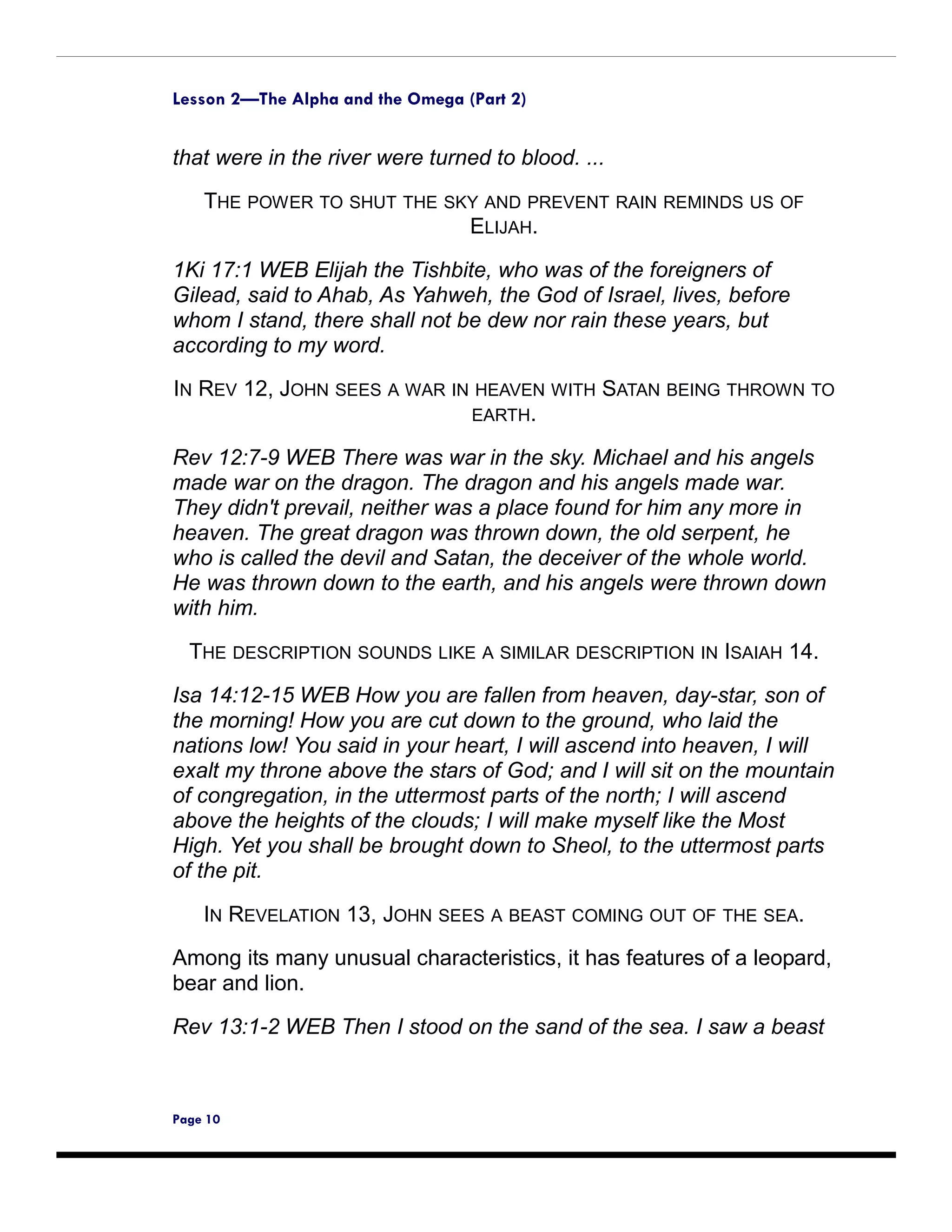 Lesson 2—The Alpha and the Omega (Part 2)


that were in the river were turned to blood. ...
    THE POWER TO SHUT THE SKY AND PREVENT RAIN REMINDS US OF
                            ELIJAH.
1Ki 17:1 WEB Elijah the Tishbite, who was of the foreigners of
Gilead, said to Ahab, As Yahweh, the God of Israel, lives, before
whom I stand, there shall not be dew nor rain these years, but
according to my word.
IN REV 12, JOHN SEES A WAR IN HEAVEN WITH SATAN BEING THROWN TO
                             EARTH.

Rev 12:7-9 WEB There was war in the sky. Michael and his angels
made war on the dragon. The dragon and his angels made war.
They didn't prevail, neither was a place found for him any more in
heaven. The great dragon was thrown down, the old serpent, he
who is called the devil and Satan, the deceiver of the whole world.
He was thrown down to the earth, and his angels were thrown down
with him.

  THE DESCRIPTION SOUNDS LIKE A SIMILAR DESCRIPTION IN ISAIAH 14.

Isa 14:12-15 WEB How you are fallen from heaven, day-star, son of
the morning! How you are cut down to the ground, who laid the
nations low! You said in your heart, I will ascend into heaven, I will
exalt my throne above the stars of God; and I will sit on the mountain
of congregation, in the uttermost parts of the north; I will ascend
above the heights of the clouds; I will make myself like the Most
High. Yet you shall be brought down to Sheol, to the uttermost parts
of the pit.

    IN REVELATION 13, JOHN SEES A BEAST COMING OUT OF THE SEA.
Among its many unusual characteristics, it has features of a leopard,
bear and lion.

Rev 13:1-2 WEB Then I stood on the sand of the sea. I saw a beast



Page 10
 