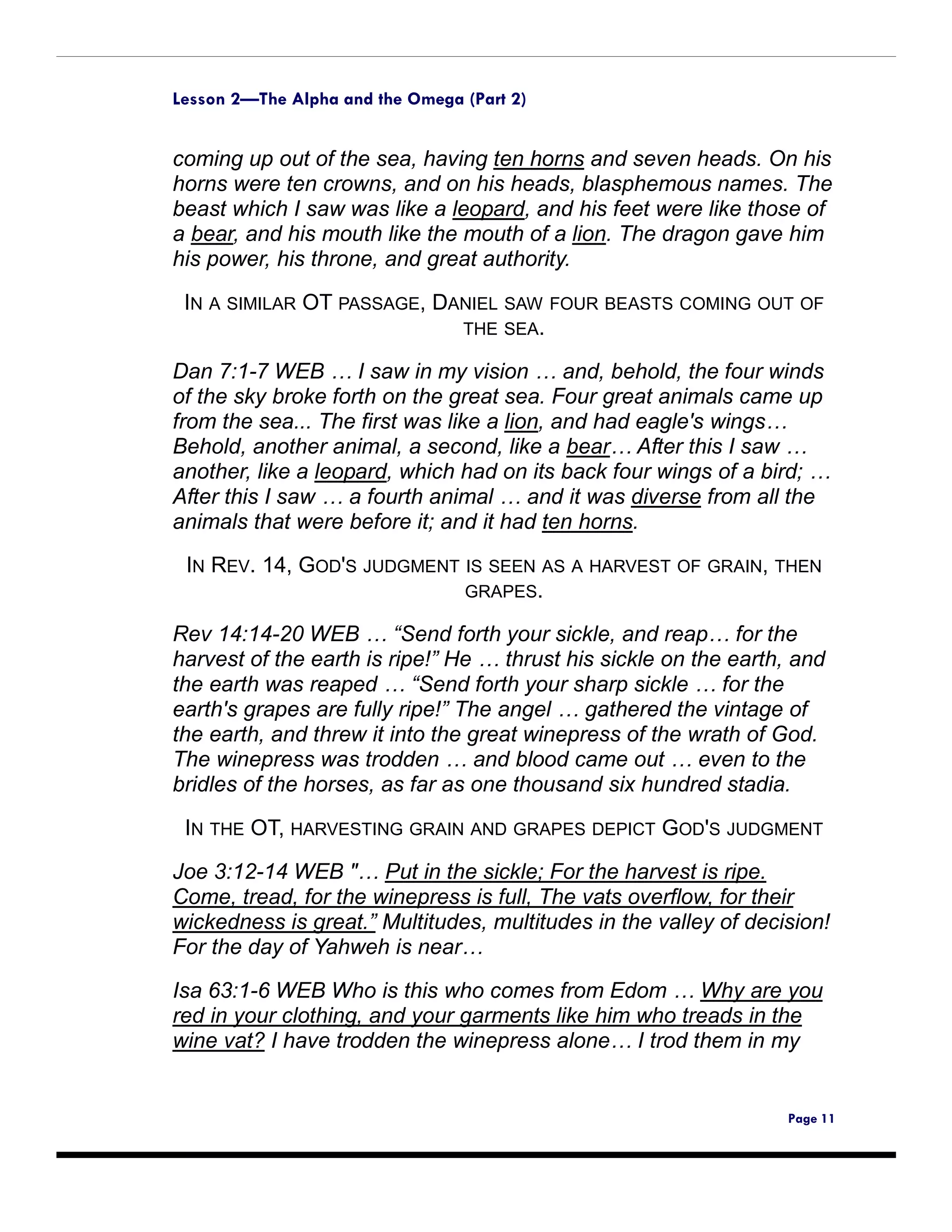 Lesson 2—The Alpha and the Omega (Part 2)


coming up out of the sea, having ten horns and seven heads. On his
horns were ten crowns, and on his heads, blasphemous names. The
beast which I saw was like a leopard, and his feet were like those of
a bear, and his mouth like the mouth of a lion. The dragon gave him
his power, his throne, and great authority.

 IN A SIMILAR OT PASSAGE, DANIEL SAW FOUR BEASTS COMING OUT OF
                            THE SEA.

Dan 7:1-7 WEB … I saw in my vision … and, behold, the four winds
of the sky broke forth on the great sea. Four great animals came up
from the sea... The first was like a lion, and had eagle's wings…
Behold, another animal, a second, like a bear… After this I saw …
another, like a leopard, which had on its back four wings of a bird; …
After this I saw … a fourth animal … and it was diverse from all the
animals that were before it; and it had ten horns.
 IN REV. 14, GOD'S JUDGMENT IS SEEN AS A HARVEST OF GRAIN, THEN
                            GRAPES.

Rev 14:14-20 WEB … “Send forth your sickle, and reap… for the
harvest of the earth is ripe!” He … thrust his sickle on the earth, and
the earth was reaped … “Send forth your sharp sickle … for the
earth's grapes are fully ripe!” The angel … gathered the vintage of
the earth, and threw it into the great winepress of the wrath of God.
The winepress was trodden … and blood came out … even to the
bridles of the horses, as far as one thousand six hundred stadia.

 IN THE OT, HARVESTING GRAIN AND GRAPES DEPICT GOD'S JUDGMENT
Joe 3:12-14 WEB "… Put in the sickle; For the harvest is ripe.
Come, tread, for the winepress is full, The vats overflow, for their
wickedness is great.” Multitudes, multitudes in the valley of decision!
For the day of Yahweh is near…

Isa 63:1-6 WEB Who is this who comes from Edom … Why are you
red in your clothing, and your garments like him who treads in the
wine vat? I have trodden the winepress alone… I trod them in my


                                                                  Page 11
 