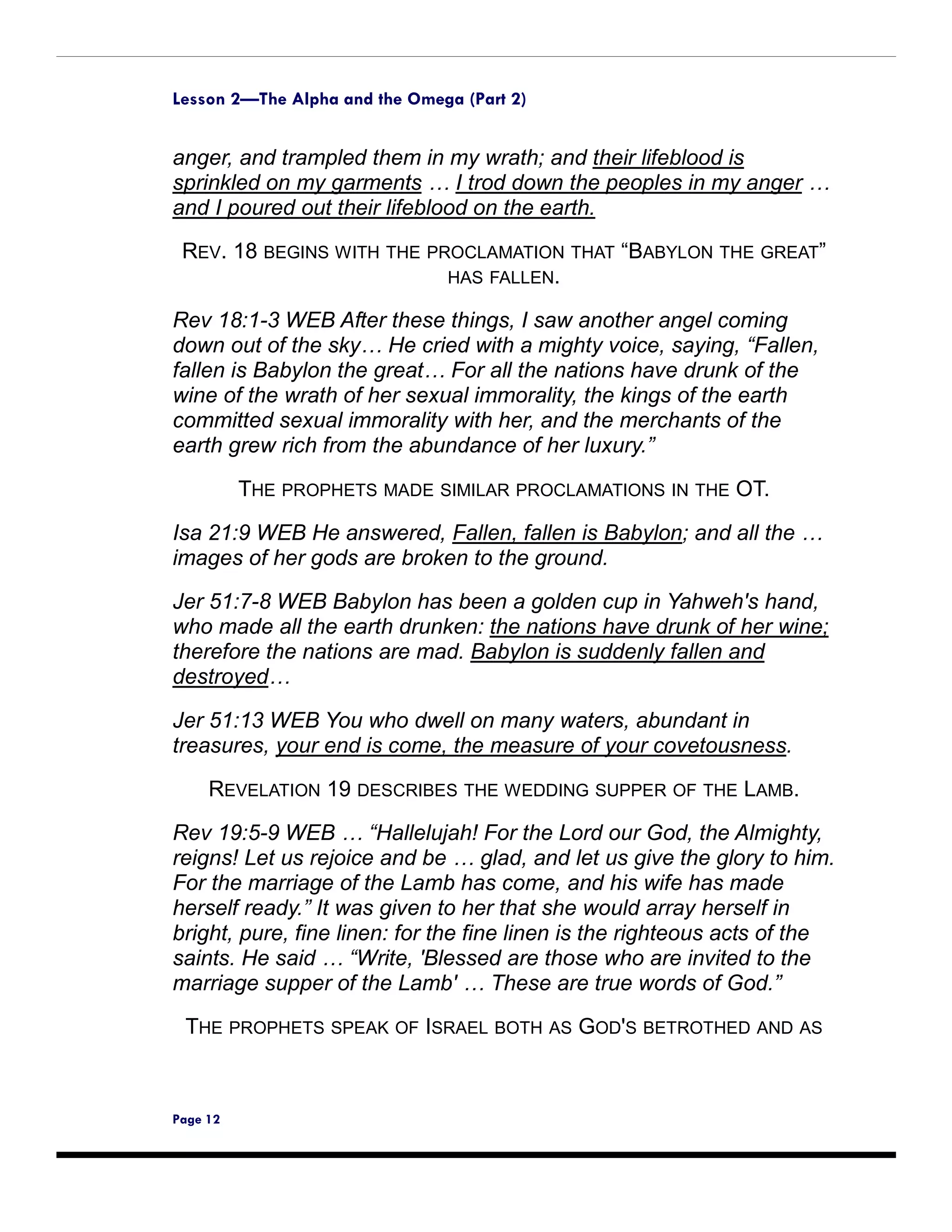 Lesson 2—The Alpha and the Omega (Part 2)


anger, and trampled them in my wrath; and their lifeblood is
sprinkled on my garments … I trod down the peoples in my anger …
and I poured out their lifeblood on the earth.
 REV. 18 BEGINS WITH THE PROCLAMATION THAT “BABYLON THE GREAT”
                           HAS FALLEN.

Rev 18:1-3 WEB After these things, I saw another angel coming
down out of the sky… He cried with a mighty voice, saying, “Fallen,
fallen is Babylon the great… For all the nations have drunk of the
wine of the wrath of her sexual immorality, the kings of the earth
committed sexual immorality with her, and the merchants of the
earth grew rich from the abundance of her luxury.”

          THE PROPHETS MADE SIMILAR PROCLAMATIONS IN THE OT.

Isa 21:9 WEB He answered, Fallen, fallen is Babylon; and all the …
images of her gods are broken to the ground.

Jer 51:7-8 WEB Babylon has been a golden cup in Yahweh's hand,
who made all the earth drunken: the nations have drunk of her wine;
therefore the nations are mad. Babylon is suddenly fallen and
destroyed…

Jer 51:13 WEB You who dwell on many waters, abundant in
treasures, your end is come, the measure of your covetousness.

     REVELATION 19 DESCRIBES THE WEDDING SUPPER OF THE LAMB.
Rev 19:5-9 WEB … “Hallelujah! For the Lord our God, the Almighty,
reigns! Let us rejoice and be … glad, and let us give the glory to him.
For the marriage of the Lamb has come, and his wife has made
herself ready.” It was given to her that she would array herself in
bright, pure, fine linen: for the fine linen is the righteous acts of the
saints. He said … “Write, 'Blessed are those who are invited to the
marriage supper of the Lamb' … These are true words of God.”
 THE PROPHETS SPEAK OF ISRAEL BOTH AS GOD'S BETROTHED AND AS



Page 12
 