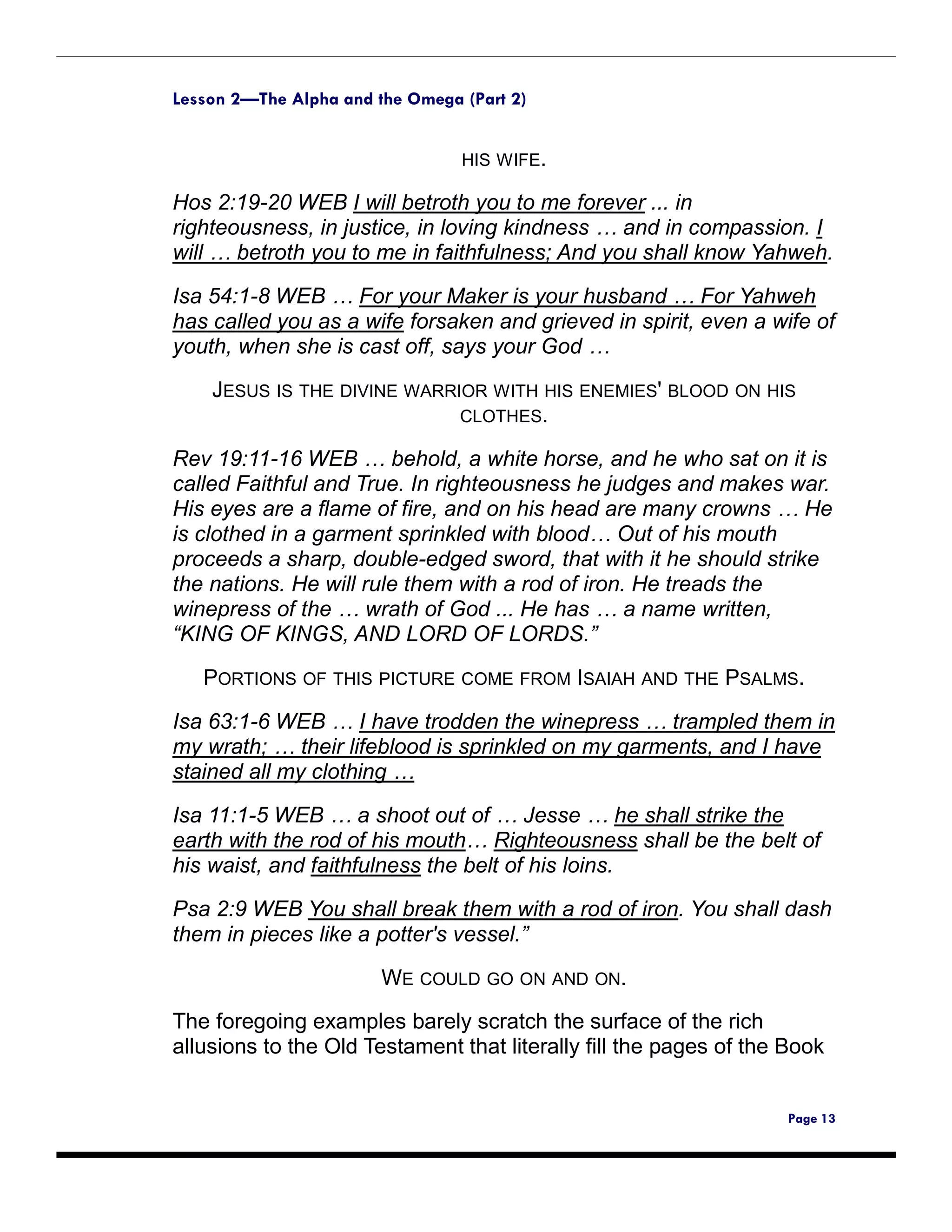 Lesson 2—The Alpha and the Omega (Part 2)


                                 HIS WIFE.

Hos 2:19-20 WEB I will betroth you to me forever ... in
righteousness, in justice, in loving kindness … and in compassion. I
will … betroth you to me in faithfulness; And you shall know Yahweh.

Isa 54:1-8 WEB … For your Maker is your husband … For Yahweh
has called you as a wife forsaken and grieved in spirit, even a wife of
youth, when she is cast off, says your God …
    JESUS IS THE DIVINE WARRIOR WITH HIS ENEMIES' BLOOD ON HIS
                             CLOTHES.

Rev 19:11-16 WEB … behold, a white horse, and he who sat on it is
called Faithful and True. In righteousness he judges and makes war.
His eyes are a flame of fire, and on his head are many crowns … He
is clothed in a garment sprinkled with blood… Out of his mouth
proceeds a sharp, double-edged sword, that with it he should strike
the nations. He will rule them with a rod of iron. He treads the
winepress of the … wrath of God ... He has … a name written,
“KING OF KINGS, AND LORD OF LORDS.”

   PORTIONS OF THIS PICTURE COME FROM ISAIAH AND THE PSALMS.

Isa 63:1-6 WEB … I have trodden the winepress … trampled them in
my wrath; … their lifeblood is sprinkled on my garments, and I have
stained all my clothing …

Isa 11:1-5 WEB … a shoot out of … Jesse … he shall strike the
earth with the rod of his mouth… Righteousness shall be the belt of
his waist, and faithfulness the belt of his loins.
Psa 2:9 WEB You shall break them with a rod of iron. You shall dash
them in pieces like a potter's vessel.”

                        WE COULD GO ON AND ON.
The foregoing examples barely scratch the surface of the rich
allusions to the Old Testament that literally fill the pages of the Book


                                                                    Page 13
 