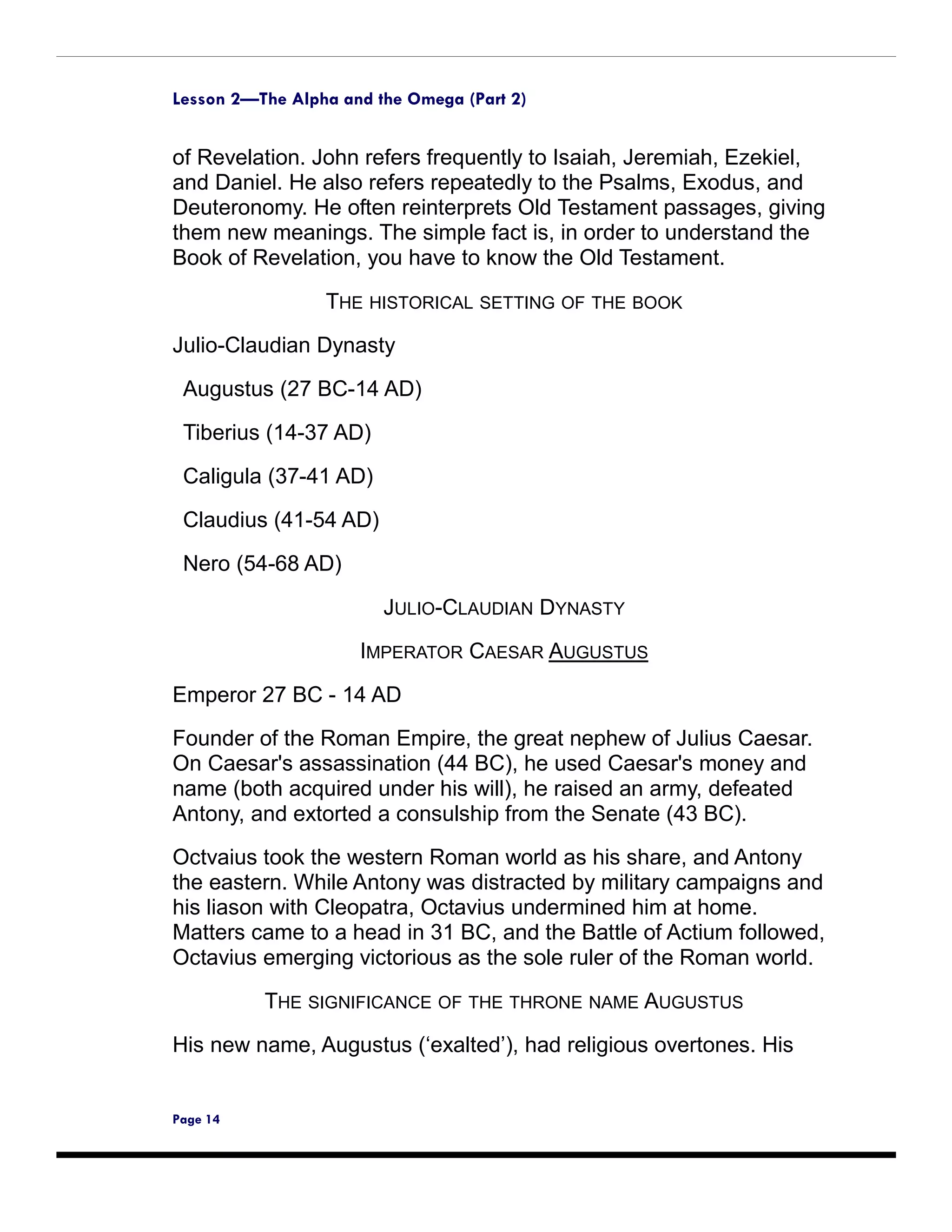 Lesson 2—The Alpha and the Omega (Part 2)


of Revelation. John refers frequently to Isaiah, Jeremiah, Ezekiel,
and Daniel. He also refers repeatedly to the Psalms, Exodus, and
Deuteronomy. He often reinterprets Old Testament passages, giving
them new meanings. The simple fact is, in order to understand the
Book of Revelation, you have to know the Old Testament.

                 THE HISTORICAL SETTING OF THE BOOK

Julio-Claudian Dynasty

 Augustus (27 BC-14 AD)

 Tiberius (14-37 AD)

 Caligula (37-41 AD)

 Claudius (41-54 AD)

 Nero (54-68 AD)

                        JULIO-CLAUDIAN DYNASTY
                     IMPERATOR CAESAR AUGUSTUS

Emperor 27 BC - 14 AD
Founder of the Roman Empire, the great nephew of Julius Caesar.
On Caesar's assassination (44 BC), he used Caesar's money and
name (both acquired under his will), he raised an army, defeated
Antony, and extorted a consulship from the Senate (43 BC).
Octvaius took the western Roman world as his share, and Antony
the eastern. While Antony was distracted by military campaigns and
his liason with Cleopatra, Octavius undermined him at home.
Matters came to a head in 31 BC, and the Battle of Actium followed,
Octavius emerging victorious as the sole ruler of the Roman world.

          THE SIGNIFICANCE OF THE THRONE NAME AUGUSTUS
His new name, Augustus (‘exalted’), had religious overtones. His


Page 14
 