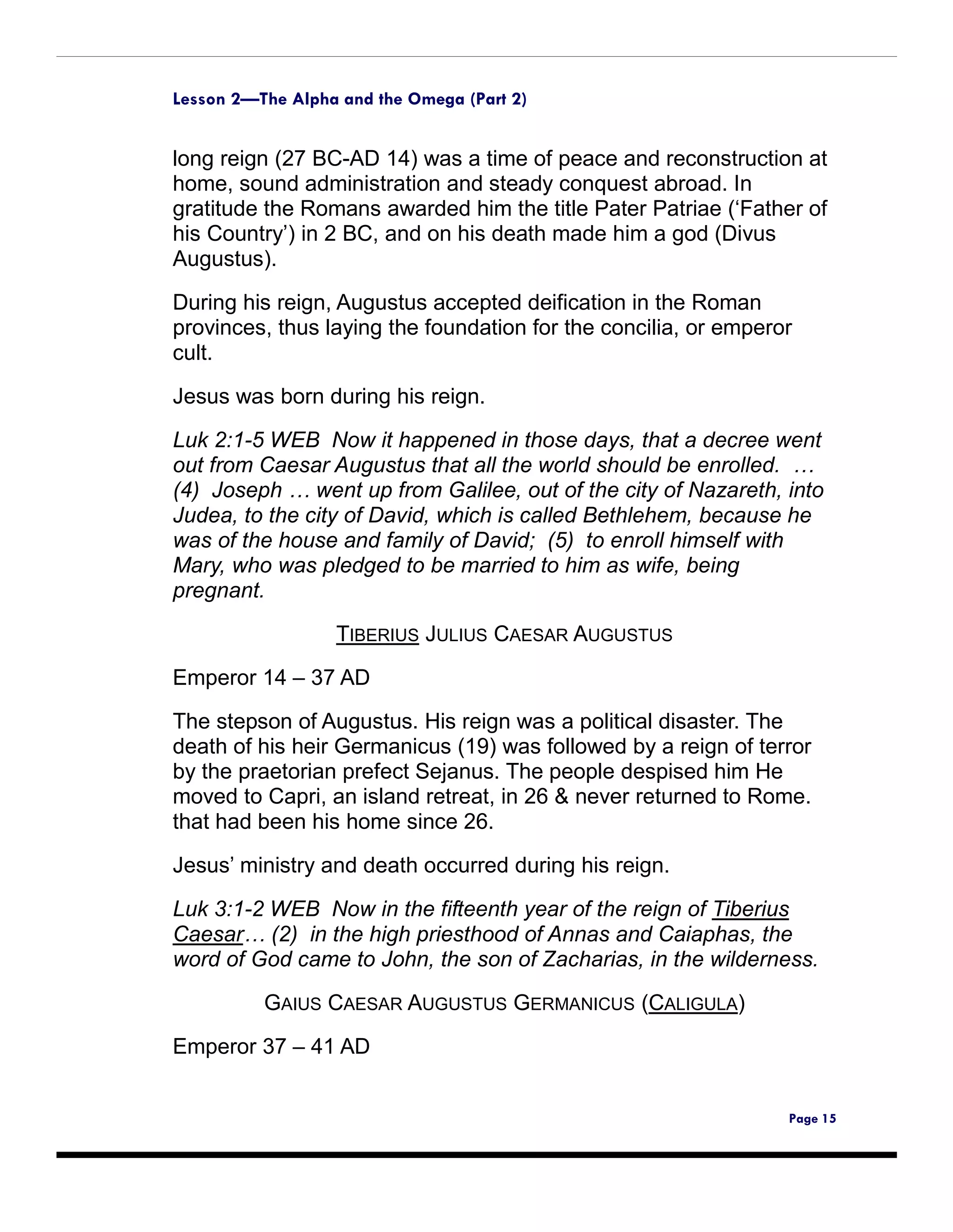 Lesson 2—The Alpha and the Omega (Part 2)


long reign (27 BC-AD 14) was a time of peace and reconstruction at
home, sound administration and steady conquest abroad. In
gratitude the Romans awarded him the title Pater Patriae (‘Father of
his Country’) in 2 BC, and on his death made him a god (Divus
Augustus).

During his reign, Augustus accepted deification in the Roman
provinces, thus laying the foundation for the concilia, or emperor
cult.

Jesus was born during his reign.

Luk 2:1-5 WEB Now it happened in those days, that a decree went
out from Caesar Augustus that all the world should be enrolled. …
(4) Joseph … went up from Galilee, out of the city of Nazareth, into
Judea, to the city of David, which is called Bethlehem, because he
was of the house and family of David; (5) to enroll himself with
Mary, who was pledged to be married to him as wife, being
pregnant.

                  TIBERIUS JULIUS CAESAR AUGUSTUS

Emperor 14 – 37 AD

The stepson of Augustus. His reign was a political disaster. The
death of his heir Germanicus (19) was followed by a reign of terror
by the praetorian prefect Sejanus. The people despised him He
moved to Capri, an island retreat, in 26 & never returned to Rome.
that had been his home since 26.

Jesus’ ministry and death occurred during his reign.

Luk 3:1-2 WEB Now in the fifteenth year of the reign of Tiberius
Caesar… (2) in the high priesthood of Annas and Caiaphas, the
word of God came to John, the son of Zacharias, in the wilderness.

          GAIUS CAESAR AUGUSTUS GERMANICUS (CALIGULA)

Emperor 37 – 41 AD


                                                                 Page 15
 