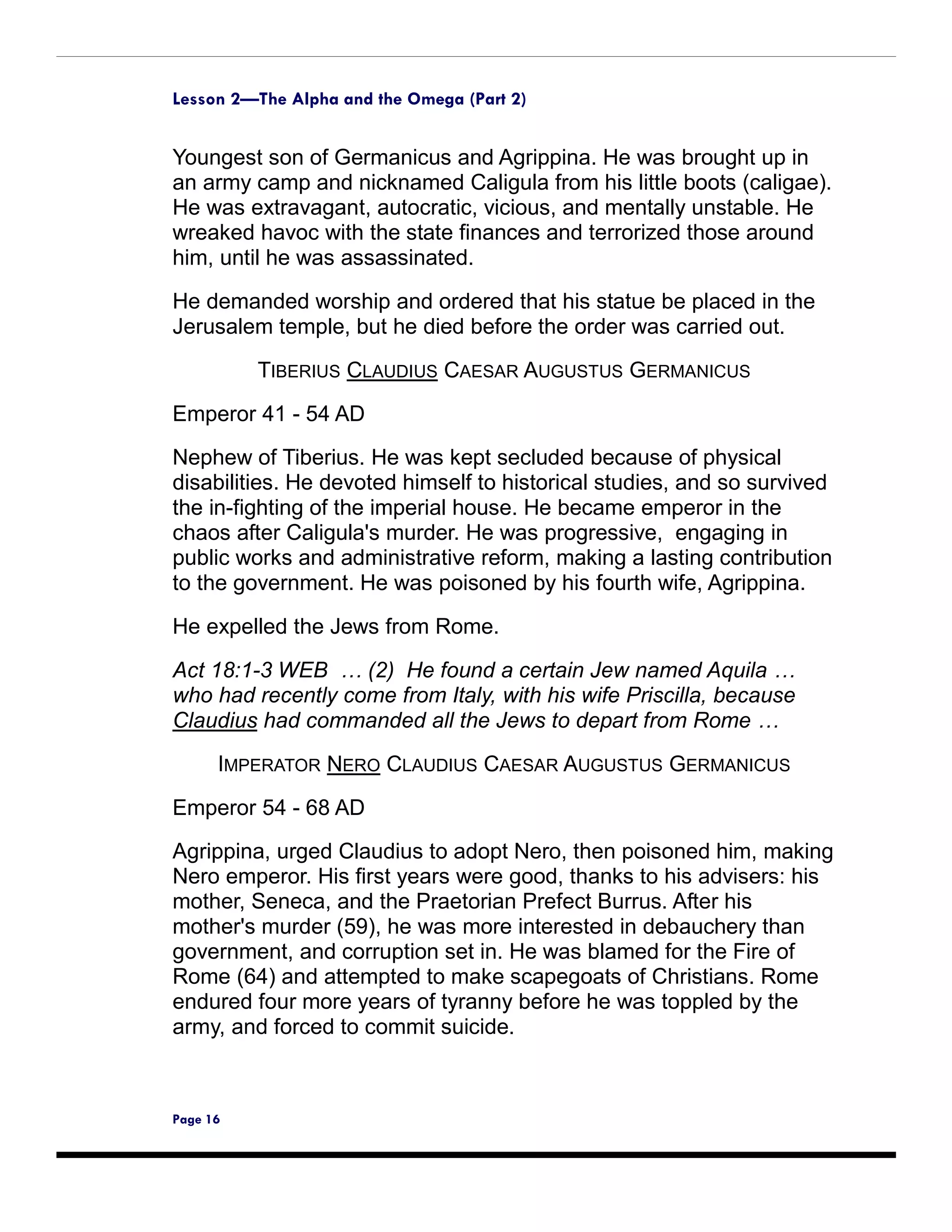 Lesson 2—The Alpha and the Omega (Part 2)


Youngest son of Germanicus and Agrippina. He was brought up in
an army camp and nicknamed Caligula from his little boots (caligae).
He was extravagant, autocratic, vicious, and mentally unstable. He
wreaked havoc with the state finances and terrorized those around
him, until he was assassinated.

He demanded worship and ordered that his statue be placed in the
Jerusalem temple, but he died before the order was carried out.

          TIBERIUS CLAUDIUS CAESAR AUGUSTUS GERMANICUS

Emperor 41 - 54 AD
Nephew of Tiberius. He was kept secluded because of physical
disabilities. He devoted himself to historical studies, and so survived
the in-fighting of the imperial house. He became emperor in the
chaos after Caligula's murder. He was progressive, engaging in
public works and administrative reform, making a lasting contribution
to the government. He was poisoned by his fourth wife, Agrippina.

He expelled the Jews from Rome.

Act 18:1-3 WEB … (2) He found a certain Jew named Aquila …
who had recently come from Italy, with his wife Priscilla, because
Claudius had commanded all the Jews to depart from Rome …
      IMPERATOR NERO CLAUDIUS CAESAR AUGUSTUS GERMANICUS

Emperor 54 - 68 AD
Agrippina, urged Claudius to adopt Nero, then poisoned him, making
Nero emperor. His first years were good, thanks to his advisers: his
mother, Seneca, and the Praetorian Prefect Burrus. After his
mother's murder (59), he was more interested in debauchery than
government, and corruption set in. He was blamed for the Fire of
Rome (64) and attempted to make scapegoats of Christians. Rome
endured four more years of tyranny before he was toppled by the
army, and forced to commit suicide.



Page 16
 