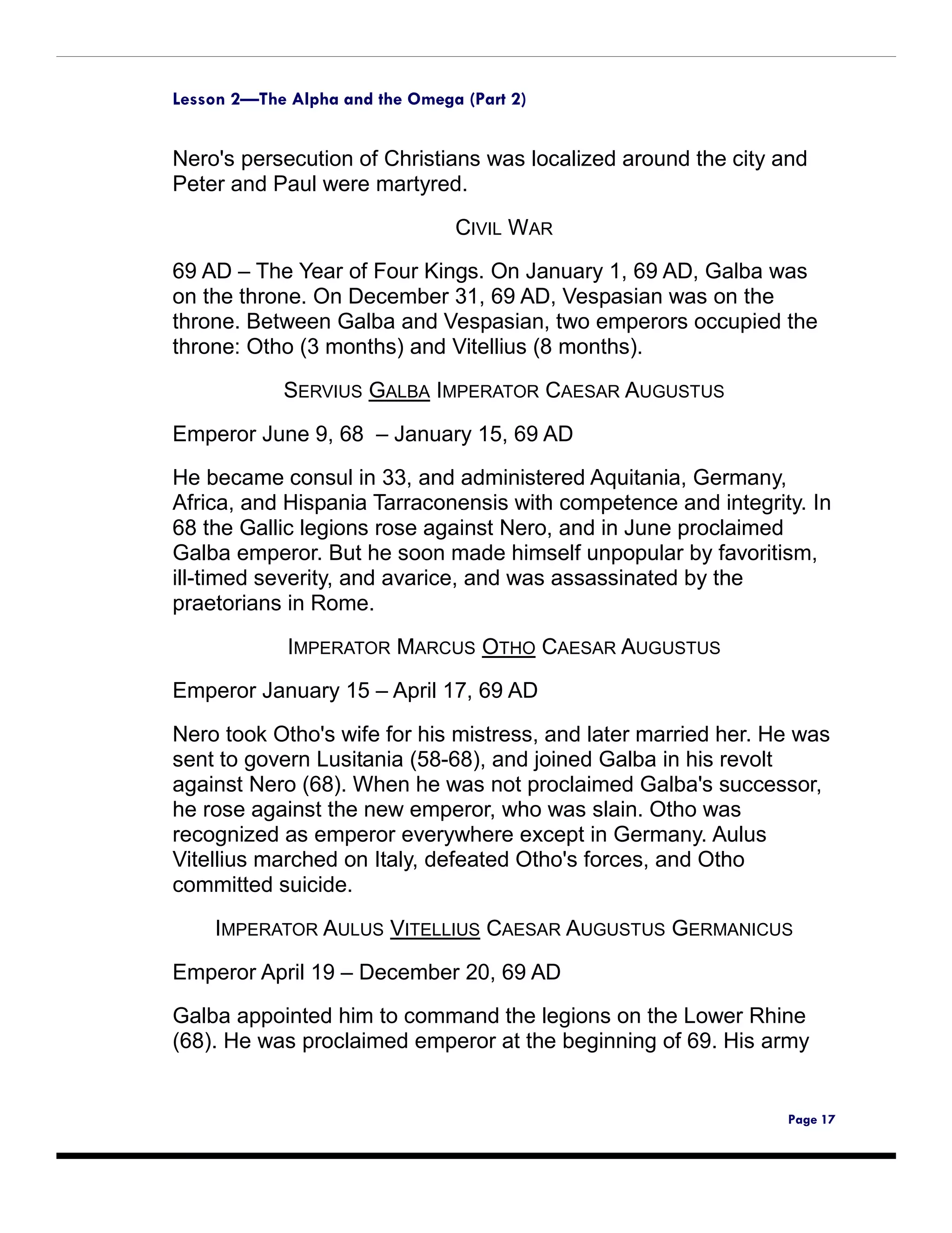 Lesson 2—The Alpha and the Omega (Part 2)


Nero's persecution of Christians was localized around the city and
Peter and Paul were martyred.

                                CIVIL WAR
69 AD – The Year of Four Kings. On January 1, 69 AD, Galba was
on the throne. On December 31, 69 AD, Vespasian was on the
throne. Between Galba and Vespasian, two emperors occupied the
throne: Otho (3 months) and Vitellius (8 months).

            SERVIUS GALBA IMPERATOR CAESAR AUGUSTUS

Emperor June 9, 68 – January 15, 69 AD
He became consul in 33, and administered Aquitania, Germany,
Africa, and Hispania Tarraconensis with competence and integrity. In
68 the Gallic legions rose against Nero, and in June proclaimed
Galba emperor. But he soon made himself unpopular by favoritism,
ill-timed severity, and avarice, and was assassinated by the
praetorians in Rome.

             IMPERATOR MARCUS OTHO CAESAR AUGUSTUS

Emperor January 15 – April 17, 69 AD

Nero took Otho's wife for his mistress, and later married her. He was
sent to govern Lusitania (58-68), and joined Galba in his revolt
against Nero (68). When he was not proclaimed Galba's successor,
he rose against the new emperor, who was slain. Otho was
recognized as emperor everywhere except in Germany. Aulus
Vitellius marched on Italy, defeated Otho's forces, and Otho
committed suicide.

    IMPERATOR AULUS VITELLIUS CAESAR AUGUSTUS GERMANICUS

Emperor April 19 – December 20, 69 AD
Galba appointed him to command the legions on the Lower Rhine
(68). He was proclaimed emperor at the beginning of 69. His army


                                                                Page 17
 