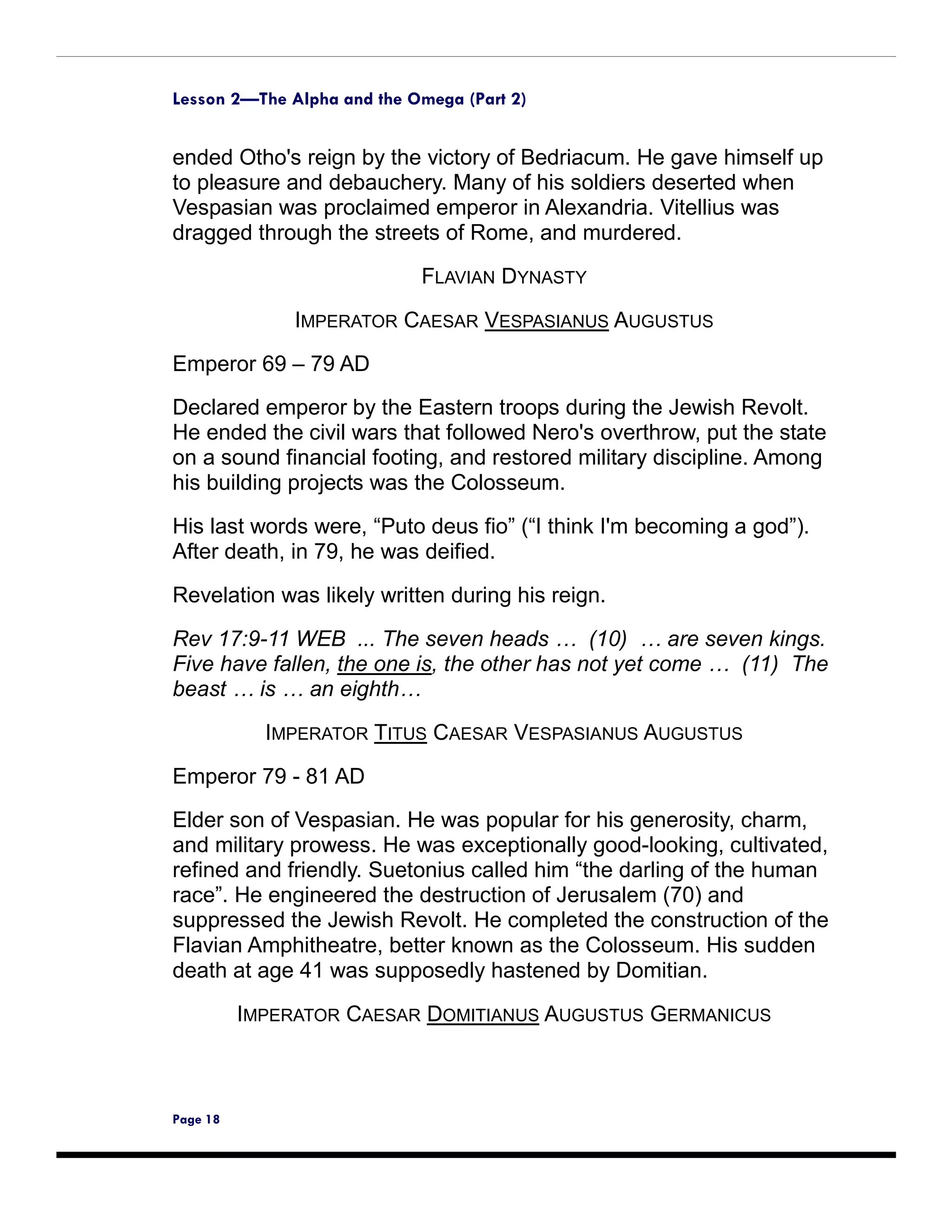 Lesson 2—The Alpha and the Omega (Part 2)


ended Otho's reign by the victory of Bedriacum. He gave himself up
to pleasure and debauchery. Many of his soldiers deserted when
Vespasian was proclaimed emperor in Alexandria. Vitellius was
dragged through the streets of Rome, and murdered.

                            FLAVIAN DYNASTY

               IMPERATOR CAESAR VESPASIANUS AUGUSTUS

Emperor 69 – 79 AD
Declared emperor by the Eastern troops during the Jewish Revolt.
He ended the civil wars that followed Nero's overthrow, put the state
on a sound financial footing, and restored military discipline. Among
his building projects was the Colosseum.

His last words were, “Puto deus fio” (“I think I'm becoming a god”).
After death, in 79, he was deified.

Revelation was likely written during his reign.

Rev 17:9-11 WEB ... The seven heads … (10) … are seven kings.
Five have fallen, the one is, the other has not yet come … (11) The
beast … is … an eighth…

            IMPERATOR TITUS CAESAR VESPASIANUS AUGUSTUS

Emperor 79 - 81 AD
Elder son of Vespasian. He was popular for his generosity, charm,
and military prowess. He was exceptionally good-looking, cultivated,
refined and friendly. Suetonius called him “the darling of the human
race”. He engineered the destruction of Jerusalem (70) and
suppressed the Jewish Revolt. He completed the construction of the
Flavian Amphitheatre, better known as the Colosseum. His sudden
death at age 41 was supposedly hastened by Domitian.

          IMPERATOR CAESAR DOMITIANUS AUGUSTUS GERMANICUS



Page 18
 