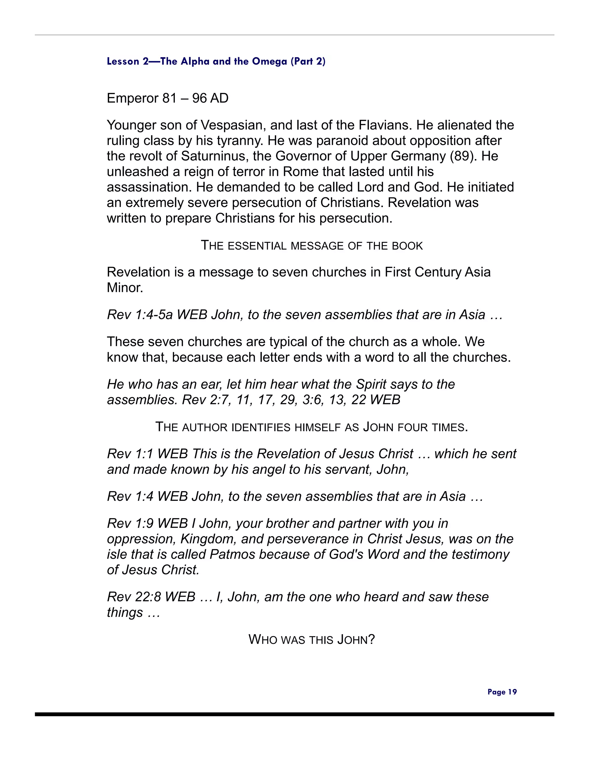 Lesson 2—The Alpha and the Omega (Part 2)


Emperor 81 – 96 AD
Younger son of Vespasian, and last of the Flavians. He alienated the
ruling class by his tyranny. He was paranoid about opposition after
the revolt of Saturninus, the Governor of Upper Germany (89). He
unleashed a reign of terror in Rome that lasted until his
assassination. He demanded to be called Lord and God. He initiated
an extremely severe persecution of Christians. Revelation was
written to prepare Christians for his persecution.

                 THE ESSENTIAL MESSAGE OF THE BOOK
Revelation is a message to seven churches in First Century Asia
Minor.

Rev 1:4-5a WEB John, to the seven assemblies that are in Asia …

These seven churches are typical of the church as a whole. We
know that, because each letter ends with a word to all the churches.

He who has an ear, let him hear what the Spirit says to the
assemblies. Rev 2:7, 11, 17, 29, 3:6, 13, 22 WEB

         THE AUTHOR IDENTIFIES HIMSELF AS JOHN FOUR TIMES.

Rev 1:1 WEB This is the Revelation of Jesus Christ … which he sent
and made known by his angel to his servant, John,

Rev 1:4 WEB John, to the seven assemblies that are in Asia …

Rev 1:9 WEB I John, your brother and partner with you in
oppression, Kingdom, and perseverance in Christ Jesus, was on the
isle that is called Patmos because of God's Word and the testimony
of Jesus Christ.

Rev 22:8 WEB … I, John, am the one who heard and saw these
things …

                          WHO WAS THIS JOHN?


                                                                Page 19
 
