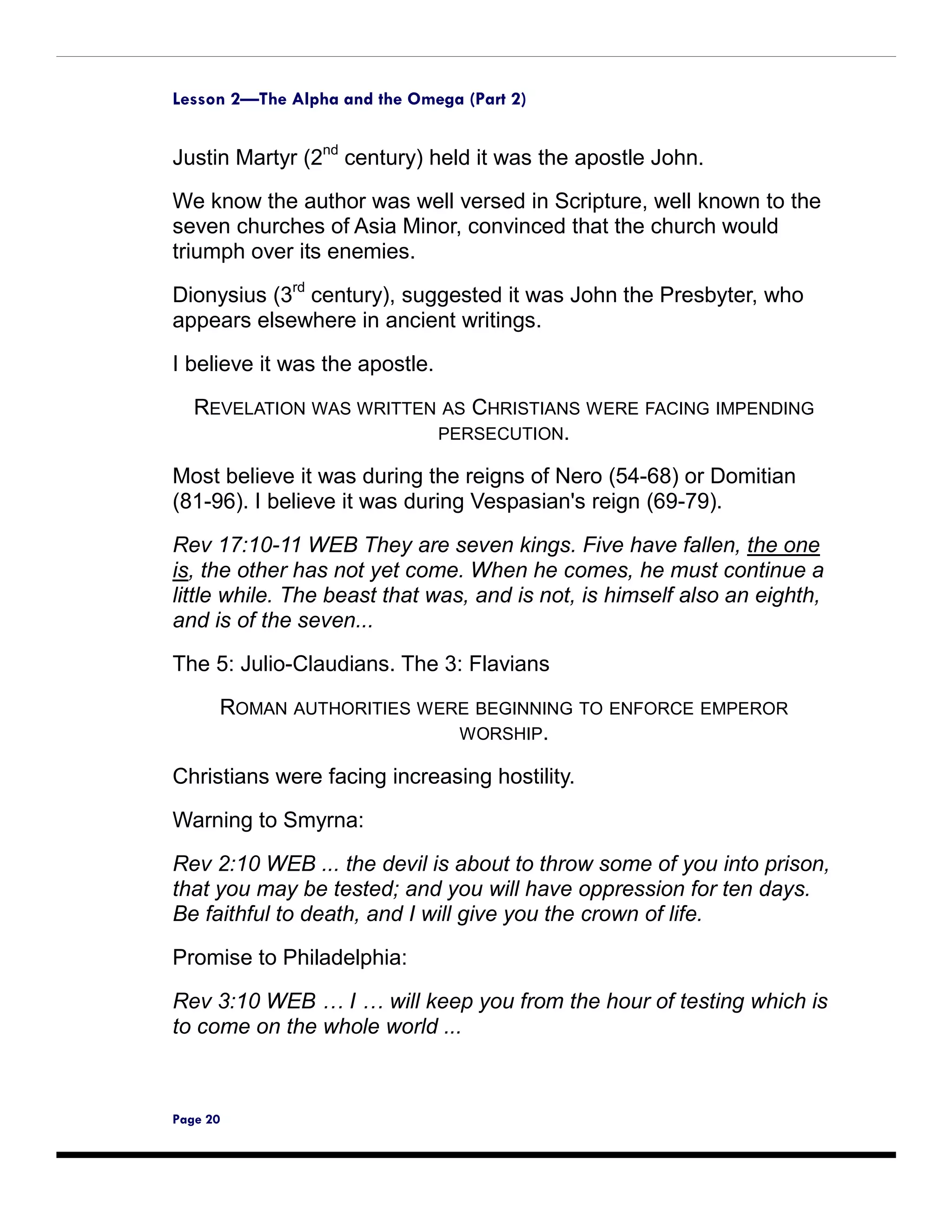 Lesson 2—The Alpha and the Omega (Part 2)


Justin Martyr (2nd century) held it was the apostle John.
We know the author was well versed in Scripture, well known to the
seven churches of Asia Minor, convinced that the church would
triumph over its enemies.

Dionysius (3rd century), suggested it was John the Presbyter, who
appears elsewhere in ancient writings.

I believe it was the apostle.
   REVELATION WAS WRITTEN AS CHRISTIANS WERE FACING IMPENDING
                         PERSECUTION.

Most believe it was during the reigns of Nero (54-68) or Domitian
(81-96). I believe it was during Vespasian's reign (69-79).

Rev 17:10-11 WEB They are seven kings. Five have fallen, the one
is, the other has not yet come. When he comes, he must continue a
little while. The beast that was, and is not, is himself also an eighth,
and is of the seven...

The 5: Julio-Claudians. The 3: Flavians
      ROMAN AUTHORITIES WERE BEGINNING TO ENFORCE EMPEROR
                           WORSHIP.

Christians were facing increasing hostility.

Warning to Smyrna:

Rev 2:10 WEB ... the devil is about to throw some of you into prison,
that you may be tested; and you will have oppression for ten days.
Be faithful to death, and I will give you the crown of life.

Promise to Philadelphia:

Rev 3:10 WEB … I … will keep you from the hour of testing which is
to come on the whole world ...



Page 20
 