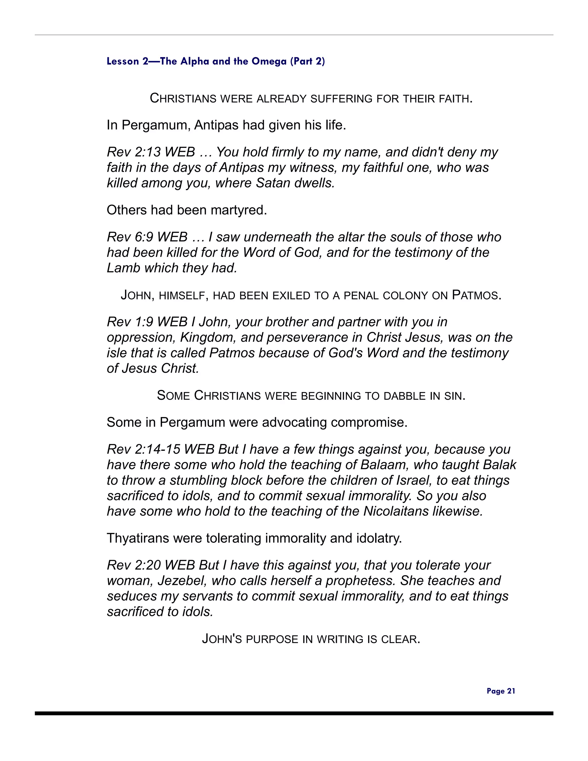 Lesson 2—The Alpha and the Omega (Part 2)


        CHRISTIANS WERE ALREADY SUFFERING FOR THEIR FAITH.

In Pergamum, Antipas had given his life.

Rev 2:13 WEB … You hold firmly to my name, and didn't deny my
faith in the days of Antipas my witness, my faithful one, who was
killed among you, where Satan dwells.

Others had been martyred.

Rev 6:9 WEB … I saw underneath the altar the souls of those who
had been killed for the Word of God, and for the testimony of the
Lamb which they had.

  JOHN, HIMSELF, HAD BEEN EXILED TO A PENAL COLONY ON PATMOS.
Rev 1:9 WEB I John, your brother and partner with you in
oppression, Kingdom, and perseverance in Christ Jesus, was on the
isle that is called Patmos because of God's Word and the testimony
of Jesus Christ.

         SOME CHRISTIANS WERE BEGINNING TO DABBLE IN SIN.
Some in Pergamum were advocating compromise.

Rev 2:14-15 WEB But I have a few things against you, because you
have there some who hold the teaching of Balaam, who taught Balak
to throw a stumbling block before the children of Israel, to eat things
sacrificed to idols, and to commit sexual immorality. So you also
have some who hold to the teaching of the Nicolaitans likewise.

Thyatirans were tolerating immorality and idolatry.

Rev 2:20 WEB But I have this against you, that you tolerate your
woman, Jezebel, who calls herself a prophetess. She teaches and
seduces my servants to commit sexual immorality, and to eat things
sacrificed to idols.

                 JOHN'S PURPOSE IN WRITING IS CLEAR.


                                                                 Page 21
 