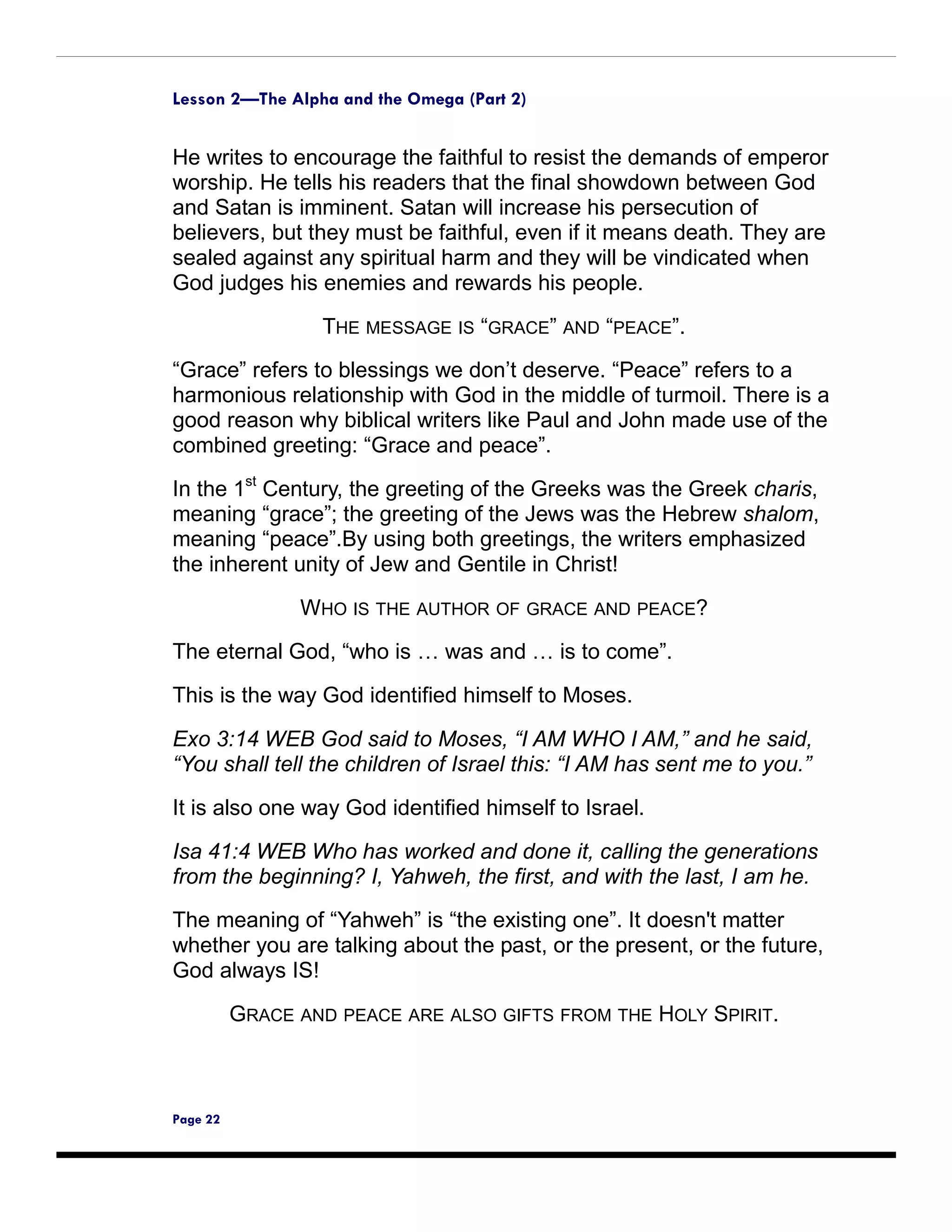 Lesson 2—The Alpha and the Omega (Part 2)


He writes to encourage the faithful to resist the demands of emperor
worship. He tells his readers that the final showdown between God
and Satan is imminent. Satan will increase his persecution of
believers, but they must be faithful, even if it means death. They are
sealed against any spiritual harm and they will be vindicated when
God judges his enemies and rewards his people.

                  THE MESSAGE IS “GRACE” AND “PEACE”.
“Grace” refers to blessings we don’t deserve. “Peace” refers to a
harmonious relationship with God in the middle of turmoil. There is a
good reason why biblical writers like Paul and John made use of the
combined greeting: “Grace and peace”.

In the 1st Century, the greeting of the Greeks was the Greek charis,
meaning “grace”; the greeting of the Jews was the Hebrew shalom,
meaning “peace”.By using both greetings, the writers emphasized
the inherent unity of Jew and Gentile in Christ!

                WHO IS THE AUTHOR OF GRACE AND PEACE?

The eternal God, “who is … was and … is to come”.

This is the way God identified himself to Moses.

Exo 3:14 WEB God said to Moses, “I AM WHO I AM,” and he said,
“You shall tell the children of Israel this: “I AM has sent me to you.”

It is also one way God identified himself to Israel.

Isa 41:4 WEB Who has worked and done it, calling the generations
from the beginning? I, Yahweh, the first, and with the last, I am he.
The meaning of “Yahweh” is “the existing one”. It doesn't matter
whether you are talking about the past, or the present, or the future,
God always IS!

          GRACE AND PEACE ARE ALSO GIFTS FROM THE HOLY SPIRIT.



Page 22
 