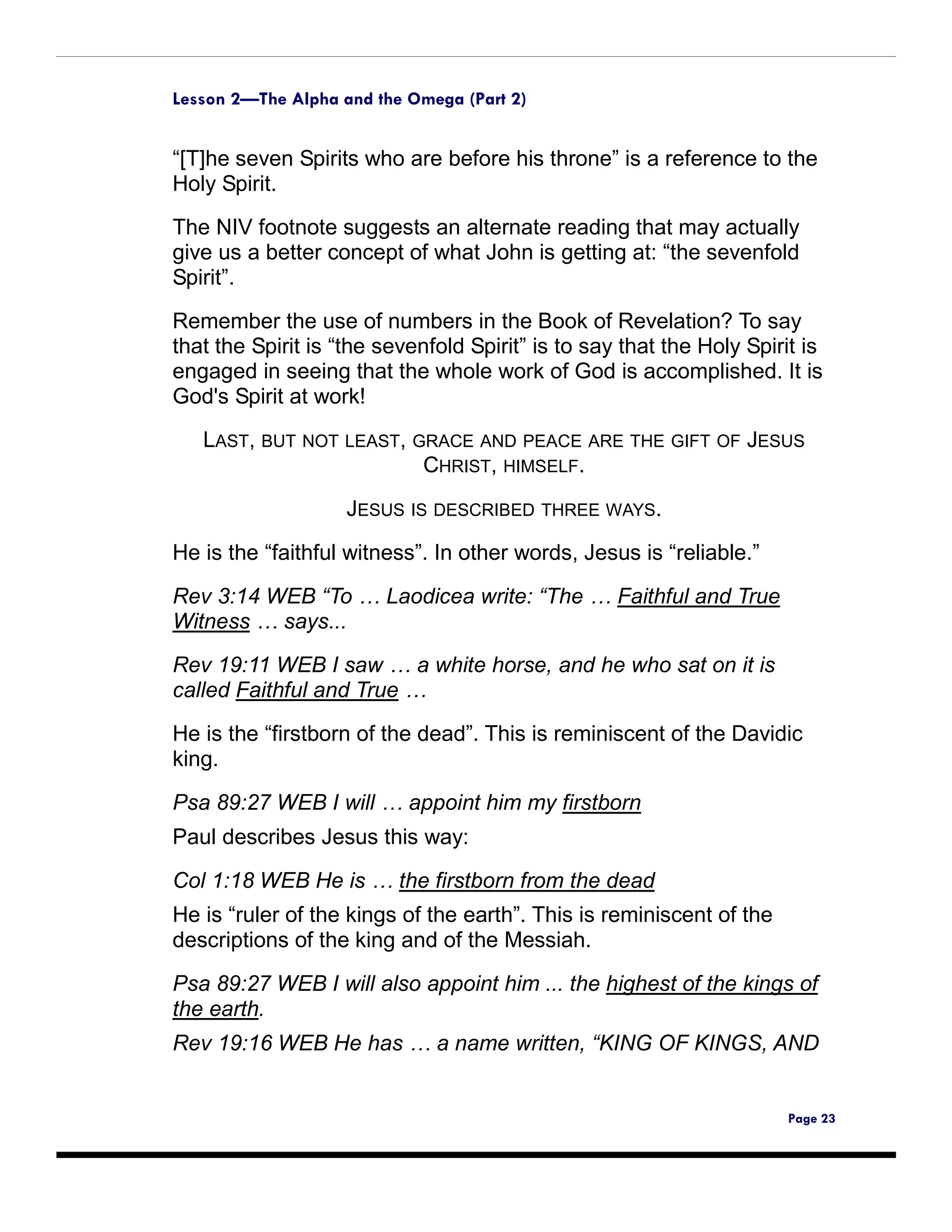 Lesson 2—The Alpha and the Omega (Part 2)


“[T]he seven Spirits who are before his throne” is a reference to the
Holy Spirit.
The NIV footnote suggests an alternate reading that may actually
give us a better concept of what John is getting at: “the sevenfold
Spirit”.

Remember the use of numbers in the Book of Revelation? To say
that the Spirit is “the sevenfold Spirit” is to say that the Holy Spirit is
engaged in seeing that the whole work of God is accomplished. It is
God's Spirit at work!
   LAST, BUT NOT LEAST, GRACE AND PEACE ARE THE GIFT OF JESUS
                         CHRIST, HIMSELF.

                    JESUS IS DESCRIBED THREE WAYS.

He is the “faithful witness”. In other words, Jesus is “reliable.”

Rev 3:14 WEB “To … Laodicea write: “The … Faithful and True
Witness … says...

Rev 19:11 WEB I saw … a white horse, and he who sat on it is
called Faithful and True …

He is the “firstborn of the dead”. This is reminiscent of the Davidic
king.

Psa 89:27 WEB I will … appoint him my firstborn
Paul describes Jesus this way:

Col 1:18 WEB He is … the firstborn from the dead
He is “ruler of the kings of the earth”. This is reminiscent of the
descriptions of the king and of the Messiah.

Psa 89:27 WEB I will also appoint him ... the highest of the kings of
the earth.
Rev 19:16 WEB He has … a name written, “KING OF KINGS, AND


                                                                       Page 23
 
