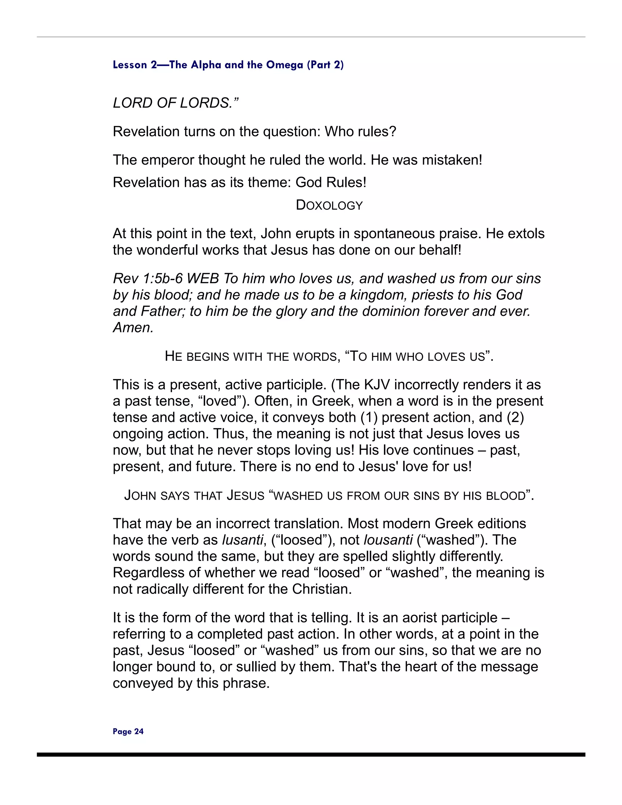 Lesson 2—The Alpha and the Omega (Part 2)


LORD OF LORDS.”

Revelation turns on the question: Who rules?
The emperor thought he ruled the world. He was mistaken!
Revelation has as its theme: God Rules!
                                DOXOLOGY

At this point in the text, John erupts in spontaneous praise. He extols
the wonderful works that Jesus has done on our behalf!

Rev 1:5b-6 WEB To him who loves us, and washed us from our sins
by his blood; and he made us to be a kingdom, priests to his God
and Father; to him be the glory and the dominion forever and ever.
Amen.

          HE BEGINS WITH THE WORDS, “TO HIM WHO LOVES US”.
This is a present, active participle. (The KJV incorrectly renders it as
a past tense, “loved”). Often, in Greek, when a word is in the present
tense and active voice, it conveys both (1) present action, and (2)
ongoing action. Thus, the meaning is not just that Jesus loves us
now, but that he never stops loving us! His love continues – past,
present, and future. There is no end to Jesus' love for us!

  JOHN SAYS THAT JESUS “WASHED US FROM OUR SINS BY HIS BLOOD”.
That may be an incorrect translation. Most modern Greek editions
have the verb as lusanti, (“loosed”), not lousanti (“washed”). The
words sound the same, but they are spelled slightly differently.
Regardless of whether we read “loosed” or “washed”, the meaning is
not radically different for the Christian.

It is the form of the word that is telling. It is an aorist participle –
referring to a completed past action. In other words, at a point in the
past, Jesus “loosed” or “washed” us from our sins, so that we are no
longer bound to, or sullied by them. That's the heart of the message
conveyed by this phrase.


Page 24
 