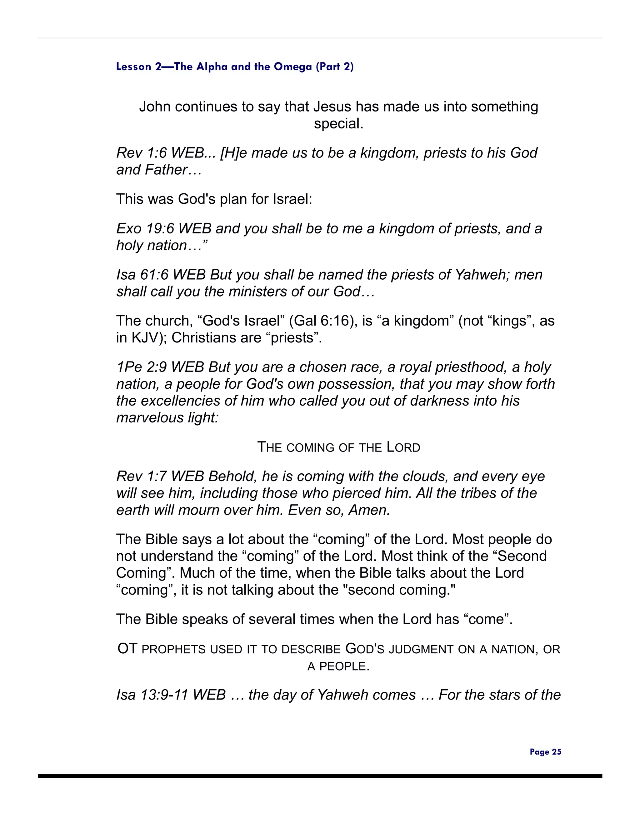 Lesson 2—The Alpha and the Omega (Part 2)


   John continues to say that Jesus has made us into something
                              special.

Rev 1:6 WEB... [H]e made us to be a kingdom, priests to his God
and Father…

This was God's plan for Israel:

Exo 19:6 WEB and you shall be to me a kingdom of priests, and a
holy nation…”

Isa 61:6 WEB But you shall be named the priests of Yahweh; men
shall call you the ministers of our God…
The church, “God's Israel” (Gal 6:16), is “a kingdom” (not “kings”, as
in KJV); Christians are “priests”.

1Pe 2:9 WEB But you are a chosen race, a royal priesthood, a holy
nation, a people for God's own possession, that you may show forth
the excellencies of him who called you out of darkness into his
marvelous light:

                        THE COMING OF THE LORD
Rev 1:7 WEB Behold, he is coming with the clouds, and every eye
will see him, including those who pierced him. All the tribes of the
earth will mourn over him. Even so, Amen.
The Bible says a lot about the “coming” of the Lord. Most people do
not understand the “coming” of the Lord. Most think of the “Second
Coming”. Much of the time, when the Bible talks about the Lord
“coming”, it is not talking about the "second coming."

The Bible speaks of several times when the Lord has “come”.

OT PROPHETS USED IT TO DESCRIBE GOD'S JUDGMENT ON A NATION, OR
                          A PEOPLE.

Isa 13:9-11 WEB … the day of Yahweh comes … For the stars of the


                                                                 Page 25
 