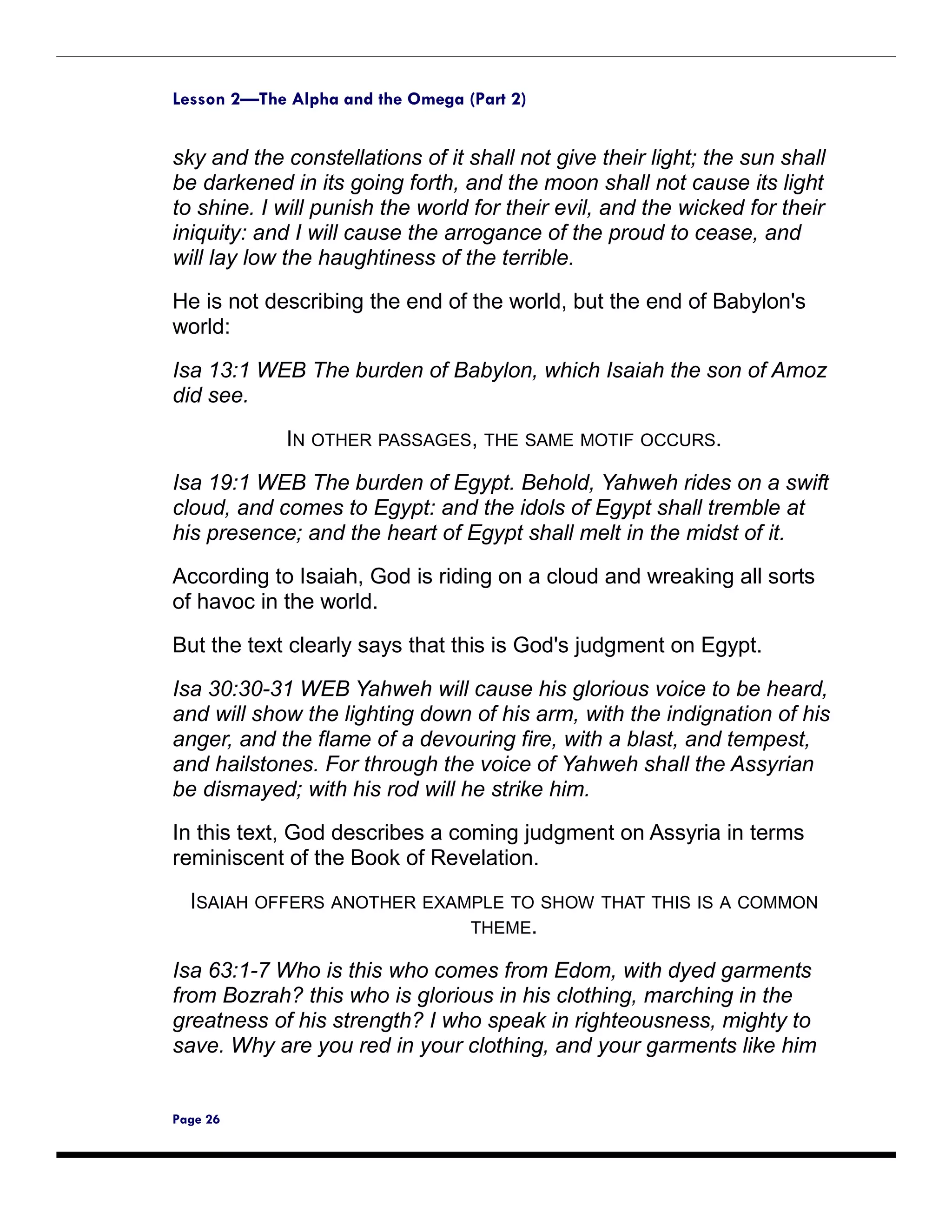 Lesson 2—The Alpha and the Omega (Part 2)


sky and the constellations of it shall not give their light; the sun shall
be darkened in its going forth, and the moon shall not cause its light
to shine. I will punish the world for their evil, and the wicked for their
iniquity: and I will cause the arrogance of the proud to cease, and
will lay low the haughtiness of the terrible.

He is not describing the end of the world, but the end of Babylon's
world:

Isa 13:1 WEB The burden of Babylon, which Isaiah the son of Amoz
did see.

             IN OTHER PASSAGES, THE SAME MOTIF OCCURS.
Isa 19:1 WEB The burden of Egypt. Behold, Yahweh rides on a swift
cloud, and comes to Egypt: and the idols of Egypt shall tremble at
his presence; and the heart of Egypt shall melt in the midst of it.
According to Isaiah, God is riding on a cloud and wreaking all sorts
of havoc in the world.

But the text clearly says that this is God's judgment on Egypt.

Isa 30:30-31 WEB Yahweh will cause his glorious voice to be heard,
and will show the lighting down of his arm, with the indignation of his
anger, and the flame of a devouring fire, with a blast, and tempest,
and hailstones. For through the voice of Yahweh shall the Assyrian
be dismayed; with his rod will he strike him.
In this text, God describes a coming judgment on Assyria in terms
reminiscent of the Book of Revelation.
  ISAIAH OFFERS ANOTHER EXAMPLE TO SHOW         THAT THIS IS A COMMON
                            THEME.

Isa 63:1-7 Who is this who comes from Edom, with dyed garments
from Bozrah? this who is glorious in his clothing, marching in the
greatness of his strength? I who speak in righteousness, mighty to
save. Why are you red in your clothing, and your garments like him


Page 26
 