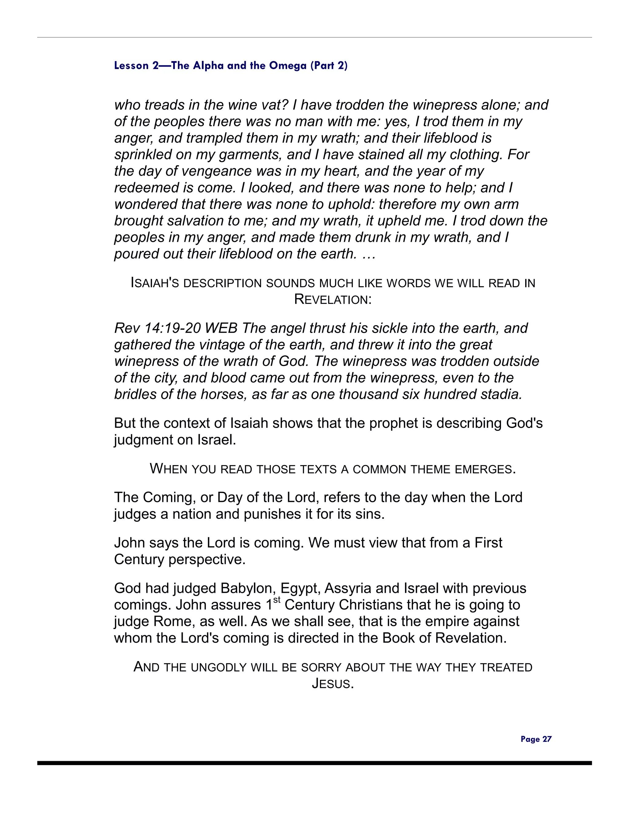 Lesson 2—The Alpha and the Omega (Part 2)


who treads in the wine vat? I have trodden the winepress alone; and
of the peoples there was no man with me: yes, I trod them in my
anger, and trampled them in my wrath; and their lifeblood is
sprinkled on my garments, and I have stained all my clothing. For
the day of vengeance was in my heart, and the year of my
redeemed is come. I looked, and there was none to help; and I
wondered that there was none to uphold: therefore my own arm
brought salvation to me; and my wrath, it upheld me. I trod down the
peoples in my anger, and made them drunk in my wrath, and I
poured out their lifeblood on the earth. …
  ISAIAH'S DESCRIPTION SOUNDS MUCH LIKE WORDS WE WILL READ IN
                          REVELATION:

Rev 14:19-20 WEB The angel thrust his sickle into the earth, and
gathered the vintage of the earth, and threw it into the great
winepress of the wrath of God. The winepress was trodden outside
of the city, and blood came out from the winepress, even to the
bridles of the horses, as far as one thousand six hundred stadia.

But the context of Isaiah shows that the prophet is describing God's
judgment on Israel.

      WHEN YOU READ THOSE TEXTS A COMMON THEME EMERGES.
The Coming, or Day of the Lord, refers to the day when the Lord
judges a nation and punishes it for its sins.
John says the Lord is coming. We must view that from a First
Century perspective.

God had judged Babylon, Egypt, Assyria and Israel with previous
comings. John assures 1st Century Christians that he is going to
judge Rome, as well. As we shall see, that is the empire against
whom the Lord's coming is directed in the Book of Revelation.
   AND THE UNGODLY WILL BE SORRY ABOUT THE WAY THEY TREATED
                            JESUS.


                                                                Page 27
 